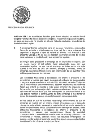 129
PRESIDENCIA DE LA REPUBLICA
Artículo 151. Las autoridades fiscales, para hacer efectivo un crédito fiscal
exigible y el importe de sus accesorios legales, requerirán de pago al deudor y,
en caso de que éste no pruebe en el acto haberlo efectuado, procederán de
inmediato como sigue:
I. A embargar bienes suficientes para, en su caso, rematarlos, enajenarlos
fuera de subasta o adjudicarlos en favor del fisco, o a embargar los
depósitos o seguros a que se refiere el artículo 155, fracción I del
presente Código, a fin de que se realicen las transferencias de fondos
para satisfacer el crédito fiscal y sus accesorios legales.
En ningún caso procederá el embargo de los depósitos o seguros, por
un monto mayor al del crédito fiscal actualizado, junto con sus
accesorios legales, ya sea que el embargo se trabe sobre una sola
cuenta o en más de una. Lo anterior, siempre y cuando, previo al
embargo, la autoridad fiscal cuente con información de las cuentas y los
saldos que existan en las mismas.
Las entidades financieras o sociedades de ahorro y préstamo o de
inversiones y valores que hayan ejecutado el embargo de los depósitos
o seguros a que se refiere el artículo 155, fracción I, de este Código en
una o más cuentas del contribuyente, deberán informarlo a la autoridad
fiscal que ordenó la medida a más tardar al tercer día siguiente a la
fecha en la que se haya ejecutado, señalando el número de las cuentas
así como el importe total que fue embargado. La autoridad fiscal a su
vez deberá notificar al contribuyente de dicho embargo a más tardar al
tercer día siguiente a aquél en que le hubieren comunicado éste.
En los casos en que la autoridad fiscal tenga conocimiento de que el
embargo se realizó por un importe mayor al señalado en el segundo
párrafo de este artículo, ordenará a más tardar al tercer día siguiente a
aquél en que hubiere tenido conocimiento del embargo en exceso, a las
entidades financieras o sociedades de ahorro y préstamo o de
inversiones y valores que correspondan, liberar la cantidad
correspondiente. Las entidades o sociedades de ahorro y préstamo o de
inversiones y valores, deberán liberar los recursos embargados en
exceso, a más tardar al tercer día siguiente a aquél en que surta efectos
la notificación del oficio de la autoridad fiscal.
 