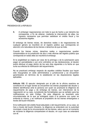 130
PRESIDENCIA DE LA REPUBLICA
II. A embargar negociaciones con todo lo que de hecho y por derecho les
corresponda, a fin de obtener, mediante la intervención de ellas, los
ingresos necesarios que permitan satisfacer el crédito fiscal y los
accesorios legales.
El embargo de bienes raíces, de derechos reales o de negociaciones de
cualquier género se inscribirá en el registro público que corresponda en
atención a la naturaleza de los bienes o derechos de que se trate.
Cuando los bienes raíces, derechos reales o negociaciones queden
comprendidos en la jurisdicción de dos o más oficinas del registro público que
corresponda en todas ellas se inscribirá el embargo.
Si la exigibilidad se origina por cese de la prórroga o de la autorización para
pagar en parcialidades o por error aritmético en las declaraciones, el deudor
podrá efectuar el pago dentro de los seis días siguientes a la fecha en que
surta sus efectos la notificación del requerimiento.
No se practicará embargo respecto de aquellos créditos fiscales que hayan
sido impugnados en sede administrativa o jurisdiccional y se encuentren
garantizados en términos de lo establecido en las disposiciones legales
aplicables.
Artículo 152. El ejecutor designado por el jefe de la oficina exactora se
constituirá en el lugar donde se encuentren los bienes propiedad del deudor y
deberá identificarse ante la persona con quien se practicará la diligencia de
requerimiento de pago y de embargo de bienes, con intervención de la
negociación en su caso, cumpliendo las formalidades que se señalan para las
notificaciones en este Código. De esta diligencia se levantará acta
circunstanciada de la que se entregará copia a la persona con quien se
entienda la misma, y se notificará al propietario de los bienes embargados a
través del buzón tributario.
Si la notificación del crédito fiscal adeudado o del requerimiento, en su caso, se
hizo a través del buzón tributario, la diligencia se entenderá con la autoridad
municipal o local de la circunscripción de los bienes, salvo que en el momento
de iniciarse la diligencia compareciere el deudor, en cuyo caso se entenderá
con él.
 