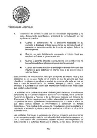 132
PRESIDENCIA DE LA REPUBLICA
II. Tratándose de créditos fiscales que se encuentren impugnados y no
estén debidamente garantizados, procederá la inmovilización en los
siguientes supuestos:
a) Cuando el contribuyente no se encuentre localizado en su
domicilio o desocupe el local donde tenga su domicilio fiscal sin
presentar el aviso de cambio de domicilio al registro federal de
contribuyentes.
b) Cuando no esté debidamente asegurado el interés fiscal por
resultar insuficiente la garantía ofrecida.
c) Cuando la garantía ofrecida sea insuficiente y el contribuyente no
haya efectuado la ampliación requerida por la autoridad.
d) Cuando se hubiera realizado el embargo de bienes cuyo valor sea
insuficiente para satisfacer el interés fiscal o se desconozca el
valor de éstos.
Sólo procederá la inmovilización hasta por el importe del crédito fiscal y sus
accesorios o, en su caso, hasta por el importe en que la garantía que haya
ofrecido el contribuyente no alcance a cubrir los mismos a la fecha en que se
lleve a cabo la inmovilización. Lo anterior, siempre y cuando, previo al
embargo, la autoridad fiscal cuente con información de las cuentas y los saldos
que existan en las mismas.
La autoridad fiscal ordenará mediante oficio dirigido a la unidad administrativa
competente de la Comisión Nacional Bancaria y de Valores, de la Comisión
Nacional de Seguros y Fianzas o de la Comisión Nacional del Sistema de
Ahorro para el Retiro, según proceda, o bien a la entidad financiera o sociedad
cooperativa de ahorro y préstamo a la que corresponda la cuenta, a efecto de
que éstas últimas realicen la inmovilización y conserven los fondos
depositados. Para efectos de lo anterior, la inmovilización deberán realizarla a
más tardar al tercer día siguiente a aquel en que les fue notificado el oficio de la
autoridad fiscal.
Las entidades financieras o sociedades de ahorro y préstamo o de inversiones
y valores que hayan ejecutado la inmovilización de los depósitos o seguros en
una o más cuentas del contribuyente, deberán informar del cumplimiento de
dicha medida a la autoridad fiscal que la ordenó, a más tardar al tercer día
 
