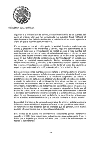 133
PRESIDENCIA DE LA REPUBLICA
siguiente a la fecha en que se ejecutó, señalando el número de las cuentas, así
como el importe total que fue inmovilizado. La autoridad fiscal notificará al
contribuyente sobre dicha inmovilización, a más tardar al tercer día siguiente a
aquél en que le hubieren comunicado ésta.
En los casos en que el contribuyente, la entidad financiera, sociedades de
ahorro y préstamo o de inversiones y valores, haga del conocimiento de la
autoridad fiscal que la inmovilización se realizó en una o más cuentas del
contribuyente por un importe mayor al señalado en el segundo párrafo de este
artículo, ésta deberá ordenar a más tardar dentro de los tres días siguientes a
aquél en que hubiere tenido conocimiento de la inmovilización en exceso, que
se libere la cantidad correspondiente. Dichas entidades o sociedades
cooperativas de ahorro y préstamo o de inversiones y valores, deberán liberar
los recursos inmovilizados en exceso, a más tardar al tercer día siguiente a
aquél en que surta efectos la notificación del oficio de la autoridad fiscal.
En caso de que en las cuentas a que se refiere el primer párrafo del presente
artículo, no existan recursos suficientes para garantizar el crédito fiscal y sus
accesorios, la entidad financiera o la sociedad cooperativa de ahorro y
préstamo de que se trate, deberá efectuar una búsqueda en su base de datos,
a efecto de determinar si el contribuyente tiene otras cuentas con recursos
suficientes para tal efecto. De ser el caso, la entidad o sociedad procederá a
inmovilizar a más tardar dentro de los tres días siguientes a aquél en que se les
ordene la inmovilización y conservar los recursos depositados hasta por el
monto del crédito fiscal. En caso de que se actualice este supuesto, la entidad
o sociedad correspondiente deberá notificarlo a la autoridad fiscal, dentro del
plazo de tres días contados a partir de la fecha de inmovilización, a fin de que
dicha autoridad realice la notificación que proceda conforme al párrafo anterior.
La entidad financiera o la sociedad cooperativa de ahorro y préstamo deberá
informar a la autoridad fiscal a que se refiere el primer párrafo de este artículo,
el incremento de los depósitos por los intereses que se generen, en el mismo
período y frecuencia con que lo haga al cuentahabiente.
Los fondos de la cuenta del contribuyente únicamente podrán transferirse
cuando el crédito fiscal relacionado, incluyendo sus accesorios quede firme, y
hasta por el importe que resulte suficiente para cubrirlo a la fecha en que se
realice la transferencia.
 