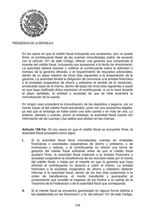 134
PRESIDENCIA DE LA REPUBLICA
En los casos en que el crédito fiscal incluyendo sus accesorios, aún no quede
firme, el contribuyente titular de las cuentas inmovilizadas podrá, de acuerdo
con el artículo 141 de este Código, ofrecer una garantía que comprenda el
importe del crédito fiscal, incluyendo sus accesorios a la fecha de ofrecimiento.
La autoridad deberá resolver y notificar al contribuyente sobre la admisión o
rechazo de la garantía ofrecida, o el requerimiento de requisitos adicionales,
dentro de un plazo máximo de cinco días siguientes a la presentación de la
garantía. La autoridad tendrá la obligación de comunicar a la entidad financiera
o la sociedad cooperativa de ahorro y préstamo el sentido de la resolución,
enviándole copia de la misma, dentro del plazo de cinco días siguientes a aquél
en que haya notificado dicha resolución al contribuyente, si no lo hace durante
el plazo señalado, la entidad o sociedad de que se trate levantará la
inmovilización de la cuenta.
En ningún caso procederá la inmovilización de los depósitos o seguros, por un
monto mayor al del crédito fiscal actualizado, junto con sus accesorios legales,
ya sea que el embargo se trabe sobre una sola cuenta o en más de una. Lo
anterior, siempre y cuando, previo al embargo, la autoridad fiscal cuente con
información de las cuentas y los saldos que existan en las mismas.
Artículo 156-Ter. En los casos en que el crédito fiscal se encuentre firme, la
autoridad fiscal procederá como sigue:
I. Si la autoridad fiscal tiene inmovilizadas cuentas en entidades
financieras o sociedades cooperativas de ahorro y préstamo, o de
inversiones y valores, y el contribuyente no ofreció una forma de
garantía del interés fiscal suficiente antes de que el crédito fiscal
quedara firme, la autoridad fiscal ordenará a la entidad financiera o
sociedad cooperativa la transferencia de los recursos hasta por el monto
del crédito fiscal, o hasta por el importe en que la garantía que haya
ofrecido el contribuyente no alcance a cubrir el mismo. La entidad
financiera o la sociedad cooperativa de ahorro y préstamo deberán
informar a la autoridad fiscal, dentro de los tres días posteriores a la
orden de transferencia, el monto transferido y acompañar el
comprobante que acredite el traspaso de los fondos a la cuenta de la
Tesorería de la Federación o de la autoridad fiscal que corresponda.
II. Si el interés fiscal se encuentra garantizado en alguna forma distinta a
las establecidas en las fracciones I y III, del artículo 141 de este Código,
 