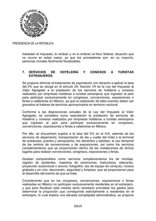 XXVII
PRESIDENCIA DE LA REPUBLICA
trasladen el impuesto, lo reciban y no lo enteren al fisco federal, situación que
no ocurre en estos casos, ya que los proveedores son, en su mayoría,
personas morales fácilmente fiscalizables.
7. SERVICIOS DE HOTELERÍA Y CONEXOS A TURISTAS
EXTRANJEROS.
Se propone eliminar el tratamiento de exportación con derecho a aplicar la tasa
del 0% que se otorga en el artículo 29, fracción VII de la Ley del Impuesto al
Valor Agregado a la prestación de los servicios de hotelería y conexos
realizados por empresas hoteleras a turistas extranjeros que ingresen al país
para participar exclusivamente en congresos, convenciones, exposiciones o
ferias a celebrarse en México, ya que la realización de tales eventos deben ser
gravados al tratarse de servicios aprovechados en territorio nacional.
Conforme a las disposiciones actuales de la Ley del Impuesto al Valor
Agregado, se considera como exportación la prestación de servicios de
hotelería y conexos realizados por empresas hoteleras a turistas extranjeros
que ingresen al país para participar exclusivamente en congresos,
convenciones, exposiciones o ferias a celebrarse en México.
Por ello, se encuentran sujetos a la tasa del 0% en el IVA, además de los
servicios de alojamiento, transportación de ida y vuelta del hotel a la terminal
de autobuses, puertos y aeropuertos, los alimentos y bebidas; el uso temporal
de los centros de convenciones y de exposiciones, así como los servicios
complementarios que se proporcionen dentro de las instalaciones de dichos
lugares para realizar convenciones, congresos, exposiciones o ferias.
Quedan comprendidos como servicios complementarios los de montaje,
registro de asistentes, maestros de ceremonias, traductores, edecanes,
proyección audiovisual o sonora, fotografía, uso de equipo de cómputo, música
grabada y en vivo, decoración, seguridad y limpieza, que se proporcionen para
el desarrollo del evento de que se trate.
Considerando que en los congresos, convenciones, exposiciones o ferias
realizadas en México no participan exclusivamente residentes en el extranjero,
y que para fiscalizar esta medida sería necesario prorratear los gastos para
determinar la proporción que corresponde estrictamente a residentes en el
extranjero, lo cual implica una elevada complejidad administrativa, se propone
 