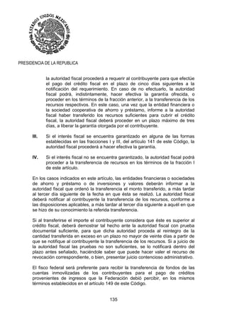 135
PRESIDENCIA DE LA REPUBLICA
la autoridad fiscal procederá a requerir al contribuyente para que efectúe
el pago del crédito fiscal en el plazo de cinco días siguientes a la
notificación del requerimiento. En caso de no efectuarlo, la autoridad
fiscal podrá, indistintamente, hacer efectiva la garantía ofrecida, o
proceder en los términos de la fracción anterior, a la transferencia de los
recursos respectivos. En este caso, una vez que la entidad financiera o
la sociedad cooperativa de ahorro y préstamo, informe a la autoridad
fiscal haber transferido los recursos suficientes para cubrir el crédito
fiscal, la autoridad fiscal deberá proceder en un plazo máximo de tres
días, a liberar la garantía otorgada por el contribuyente.
III. Si el interés fiscal se encuentra garantizado en alguna de las formas
establecidas en las fracciones I y III, del artículo 141 de este Código, la
autoridad fiscal procederá a hacer efectiva la garantía.
IV. Si el interés fiscal no se encuentra garantizado, la autoridad fiscal podrá
proceder a la transferencia de recursos en los términos de la fracción I
de este artículo.
En los casos indicados en este artículo, las entidades financieras o sociedades
de ahorro y préstamo o de inversiones y valores deberán informar a la
autoridad fiscal que ordenó la transferencia el monto transferido, a más tardar
al tercer día siguiente de la fecha en que ésta se realizó. La autoridad fiscal
deberá notificar al contribuyente la transferencia de los recursos, conforme a
las disposiciones aplicables, a más tardar al tercer día siguiente a aquél en que
se hizo de su conocimiento la referida transferencia.
Si al transferirse el importe el contribuyente considera que éste es superior al
crédito fiscal, deberá demostrar tal hecho ante la autoridad fiscal con prueba
documental suficiente, para que dicha autoridad proceda al reintegro de la
cantidad transferida en exceso en un plazo no mayor de veinte días a partir de
que se notifique al contribuyente la transferencia de los recursos. Si a juicio de
la autoridad fiscal las pruebas no son suficientes, se lo notificará dentro del
plazo antes señalado, haciéndole saber que puede hacer valer el recurso de
revocación correspondiente, o bien, presentar juicio contencioso administrativo.
El fisco federal será preferente para recibir la transferencia de fondos de las
cuentas inmovilizadas de los contribuyentes para el pago de créditos
provenientes de ingresos que la Federación debió percibir, en los mismos
términos establecidos en el artículo 149 de este Código.
 