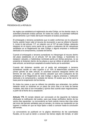 137
PRESIDENCIA DE LA REPUBLICA
las reglas que establezca el reglamento de este Código, en los demás casos, la
autoridad practicará avalúo pericial. En todos los casos, la autoridad notificará
personalmente o por medio del buzón tributario el avalúo practicado.
El embargado o terceros acreedores que no estén conformes con la valuación
hecha, podrán hacer valer el recurso de revocación a que se refiere la fracción
II, inciso b) del artículo 117, en relación con el 127 de este Código, debiendo
designar en el mismo como perito de su parte a cualquiera de los valuadores
señalados en el Reglamento de este Código o alguna empresa o institución
dedicada a la compraventa y subasta de bienes.
Cuando el embargado o terceros acreedores no interpongan el recurso dentro
del plazo establecido en el artículo 127 de este Código, o haciéndolo no
designen valuador, o habiéndose nombrado perito por dichas personas, no se
presente el dictamen dentro de los plazos a que se refiere el párrafo quinto de
este artículo, se tendrá por aceptado el avalúo hecho por la autoridad.
Cuando del dictamen rendido por el perito del embargado o terceros
acreedores resulte un valor superior a un 10% al determinado conforme al
primer párrafo de este artículo, la autoridad exactora designará dentro del
término de seis días, un perito tercero valuador que será cualquiera de los
señalados en el Reglamento de este Código o alguna empresa o institución
dedicada a la compraventa y subasta de bienes. El avalúo que se fije será la
base para la enajenación de los bienes.
En todos los casos a que se refieren los párrafos que anteceden, los peritos
deberán rendir su dictamen en un plazo de cinco días si se trata de bienes
muebles, diez días si son inmuebles y quince días cuando sean negociaciones,
a partir de la fecha de su aceptación.
Artículo 176. El remate deberá ser convocado al día siguiente de haberse
efectuado la notificación del avalúo, para que tenga verificativo dentro de los
veinte días siguientes. La convocatoria se hará cuando menos diez días antes
del inicio del período señalado para el remate y la misma se mantendrá en los
lugares o medios en que se haya fijado o dado a conocer hasta la conclusión
del remate.
La convocatoria se publicará en la página electrónica de las autoridades
fiscales, en la cual se darán a conocer los bienes objeto del remate, el valor
 