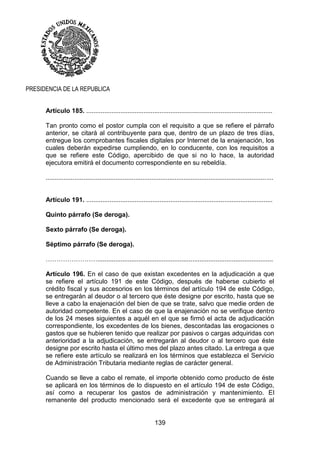 139
PRESIDENCIA DE LA REPUBLICA
Artículo 185. ........................................................................................................
Tan pronto como el postor cumpla con el requisito a que se refiere el párrafo
anterior, se citará al contribuyente para que, dentro de un plazo de tres días,
entregue los comprobantes fiscales digitales por Internet de la enajenación, los
cuales deberán expedirse cumpliendo, en lo conducente, con los requisitos a
que se refiere este Código, apercibido de que si no lo hace, la autoridad
ejecutora emitirá el documento correspondiente en su rebeldía.
...............................................................................................................................
Artículo 191. ........................................................................................................
Quinto párrafo (Se deroga).
Sexto párrafo (Se deroga).
Séptimo párrafo (Se deroga).
……………………..................................................................................................
Artículo 196. En el caso de que existan excedentes en la adjudicación a que
se refiere el artículo 191 de este Código, después de haberse cubierto el
crédito fiscal y sus accesorios en los términos del artículo 194 de este Código,
se entregarán al deudor o al tercero que éste designe por escrito, hasta que se
lleve a cabo la enajenación del bien de que se trate, salvo que medie orden de
autoridad competente. En el caso de que la enajenación no se verifique dentro
de los 24 meses siguientes a aquél en el que se firmó el acta de adjudicación
correspondiente, los excedentes de los bienes, descontadas las erogaciones o
gastos que se hubieren tenido que realizar por pasivos o cargas adquiridas con
anterioridad a la adjudicación, se entregarán al deudor o al tercero que éste
designe por escrito hasta el último mes del plazo antes citado. La entrega a que
se refiere este artículo se realizará en los términos que establezca el Servicio
de Administración Tributaria mediante reglas de carácter general.
Cuando se lleve a cabo el remate, el importe obtenido como producto de éste
se aplicará en los términos de lo dispuesto en el artículo 194 de este Código,
así como a recuperar los gastos de administración y mantenimiento. El
remanente del producto mencionado será el excedente que se entregará al
 