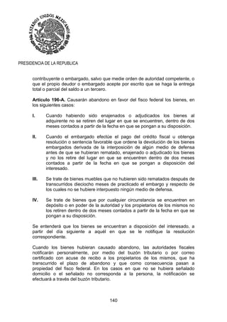 140
PRESIDENCIA DE LA REPUBLICA
contribuyente o embargado, salvo que medie orden de autoridad competente, o
que el propio deudor o embargado acepte por escrito que se haga la entrega
total o parcial del saldo a un tercero.
Artículo 196-A. Causarán abandono en favor del fisco federal los bienes, en
los siguientes casos:
I. Cuando habiendo sido enajenados o adjudicados los bienes al
adquirente no se retiren del lugar en que se encuentren, dentro de dos
meses contados a partir de la fecha en que se pongan a su disposición.
II. Cuando el embargado efectúe el pago del crédito fiscal u obtenga
resolución o sentencia favorable que ordene la devolución de los bienes
embargados derivada de la interposición de algún medio de defensa
antes de que se hubieran rematado, enajenado o adjudicado los bienes
y no los retire del lugar en que se encuentren dentro de dos meses
contados a partir de la fecha en que se pongan a disposición del
interesado.
III. Se trate de bienes muebles que no hubieren sido rematados después de
transcurridos dieciocho meses de practicado el embargo y respecto de
los cuales no se hubiere interpuesto ningún medio de defensa.
IV. Se trate de bienes que por cualquier circunstancia se encuentren en
depósito o en poder de la autoridad y los propietarios de los mismos no
los retiren dentro de dos meses contados a partir de la fecha en que se
pongan a su disposición.
Se entenderá que los bienes se encuentran a disposición del interesado, a
partir del día siguiente a aquél en que se le notifique la resolución
correspondiente.
Cuando los bienes hubieran causado abandono, las autoridades fiscales
notificarán personalmente, por medio del buzón tributario o por correo
certificado con acuse de recibo a los propietarios de los mismos, que ha
transcurrido el plazo de abandono y que como consecuencia pasan a
propiedad del fisco federal. En los casos en que no se hubiera señalado
domicilio o el señalado no corresponda a la persona, la notificación se
efectuará a través del buzón tributario.
 