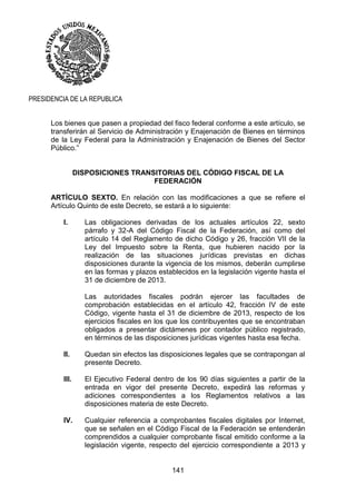 141
PRESIDENCIA DE LA REPUBLICA
Los bienes que pasen a propiedad del fisco federal conforme a este artículo, se
transferirán al Servicio de Administración y Enajenación de Bienes en términos
de la Ley Federal para la Administración y Enajenación de Bienes del Sector
Público.”
DISPOSICIONES TRANSITORIAS DEL CÓDIGO FISCAL DE LA
FEDERACIÓN
ARTÍCULO SEXTO. En relación con las modificaciones a que se refiere el
Artículo Quinto de este Decreto, se estará a lo siguiente:
I. Las obligaciones derivadas de los actuales artículos 22, sexto
párrafo y 32-A del Código Fiscal de la Federación, así como del
artículo 14 del Reglamento de dicho Código y 26, fracción VII de la
Ley del Impuesto sobre la Renta, que hubieren nacido por la
realización de las situaciones jurídicas previstas en dichas
disposiciones durante la vigencia de los mismos, deberán cumplirse
en las formas y plazos establecidos en la legislación vigente hasta el
31 de diciembre de 2013.
Las autoridades fiscales podrán ejercer las facultades de
comprobación establecidas en el artículo 42, fracción IV de este
Código, vigente hasta el 31 de diciembre de 2013, respecto de los
ejercicios fiscales en los que los contribuyentes que se encontraban
obligados a presentar dictámenes por contador público registrado,
en términos de las disposiciones jurídicas vigentes hasta esa fecha.
II. Quedan sin efectos las disposiciones legales que se contrapongan al
presente Decreto.
III. El Ejecutivo Federal dentro de los 90 días siguientes a partir de la
entrada en vigor del presente Decreto, expedirá las reformas y
adiciones correspondientes a los Reglamentos relativos a las
disposiciones materia de este Decreto.
IV. Cualquier referencia a comprobantes fiscales digitales por Internet,
que se señalen en el Código Fiscal de la Federación se entenderán
comprendidos a cualquier comprobante fiscal emitido conforme a la
legislación vigente, respecto del ejercicio correspondiente a 2013 y
 