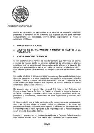 XXVIII
PRESIDENCIA DE LA REPUBLICA
no dar el tratamiento de exportación a los servicios de hotelería y conexos
prestados a residentes en el extranjero que ingresen al país para participar
exclusivamente en congresos, convenciones, exposiciones o ferias a
celebrarse en México.
8. OTRAS MODIFICACIONES:
a) AJUSTES EN EL TRATAMIENTO A PRODUCTOS SUJETOS A LA
TASA DEL 0%.
i. CHICLES O GOMAS DE MASCAR.
Si bien existen diversas normas de carácter sanitario que incluyen a los chicles
o gomas de mascar dentro de diversas categorías de alimentos, se plantea
establecer que para efectos del IVA no deben estar afectos a la tasa del 0%
que se aplica en la enajenación de los productos destinados a la alimentación,
toda vez que por sus características no son productos que se destinen a dicho
fin.
En efecto, el chicle o goma de mascar no goza de las características de un
alimento, ya que es una goma masticable que puede tener un origen natural o
sintético. El chicle proviene del árbol denominado “chiclero” y consiste en la
savia extraída de éste, mientras que la goma de mascar sintética es aquella
obtenida de compuestos sintéticos.
De acuerdo con la fracción XV, numeral 1.3, letra e del Apéndice del
Reglamento de Control Sanitario de Productos y Servicios, la goma de mascar
se define como el producto elaborado a base de gomas naturales o sintéticas,
polímeros y copolímeros, adicionados de otros ingredientes y aditivos para
alimentos.
Si bien es cierto que a dicho producto se le incorporan otros componentes,
siendo en algunos casos el azúcar, dichos ingredientes no lo hacen un
producto destinado a la alimentación sujeto a la tasa del 0% establecida en la
Ley del Impuesto al Valor Agregado, pues no participan de la naturaleza propia
de un producto destinado a ese fin.
Lo anterior, se apoya en el criterio establecido por la Segunda Sala de nuestro
Alto Tribunal a través de la Tesis XXXIII/2002, cuyo texto y rubro establecen:
 