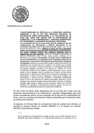 XXIX
PRESIDENCIA DE LA REPUBLICA
“VALOR AGREGADO. EL ARTÍCULO 2o.-A, FRACCIÓN I, INCISO B),
SUBINCISO 4, DE LA LEY DEL IMPUESTO RELATIVO, AL
ESTABLECER COMO EXCEPCIONES A LA APLICACIÓN DE LA
TASA DEL CERO POR CIENTO POR LA ENAJENACIÓN DE
ALIMENTOS, LA DE SABORIZANTES Y ADITIVOS ALIMENTICIOS,
NO TRANSGREDE LA GARANTÍA DE EQUIDAD TRIBUTARIA.
La circunstancia de que el mencionado artículo establezca que las
enajenaciones de saborizantes y aditivos alimenticios no se
encuentran gravadas con la tasa del cero por ciento, sino con la
general del quince por ciento, obedece al hecho de que el legislador
tuteló a los productos exclusivamente destinados a la alimentación,
sin incluir materias primas que pudieran utilizarse para la
elaboración de otros diversos, como los señalados saborizantes y
aditivos alimenticios, pues si bien éstos pueden utilizarse en la
fabricación de productos alimenticios al actuar como modificadores
de sus características, no participan de la naturaleza propia de un
alimento por carecer de la nota esencial de proporcionar nutrientes
al organismo, además de que también pueden usarse para artículos no
alimenticios. En congruencia con lo anterior, se concluye que el citado
artículo 2o.-A, fracción I, inciso b), subinciso 4, no transgrede la garantía
de equidad tributaria, prevista en el artículo 31, fracción IV, de la
Constitución Política de los Estados Unidos Mexicanos, pues si bien
existe un trato desigual, éste se justifica por el hecho de que dichos
saborizantes y aditivos son distintos de los productos destinados a la
alimentación, a pesar de que se agreguen a éstos para modificar sus
propiedades, y porque tal trato responde a finalidades extrafiscales
como lo son la de coadyuvar al sistema alimentario mexicano y la de
proteger a los sectores sociales menos favorecidos. Además, el referido
precepto legal otorga a sujetos que se encuentran dentro de la misma
hipótesis de causación, consecuencias jurídicas iguales, las que se
encuentran justificadas atendiendo a parámetros objetivos.”
En otro orden de ideas, debe destacarse que no se trata de un bien que sea
destinado exclusivamente a la alimentación, requisito indispensable para que
pueda considerarse dentro de los supuestos de la tasa del 0% establecidos en
la ley, como se corrobora de diversos criterios sostenidos por la Suprema Corte
de Justicia de la Nación.
Al respecto, la Primera Sala de la Suprema Corte de Justicia de la Nación, al
resolver el amparo directo en revisión 2508/2011 y el amparo en revisión
807/2010, textualmente señaló:
“(…)
De los anteriores razonamientos es dable concluir que el criterio utilizado por la
Segunda Sala para establecer si un determinado producto se encuentra en la
 