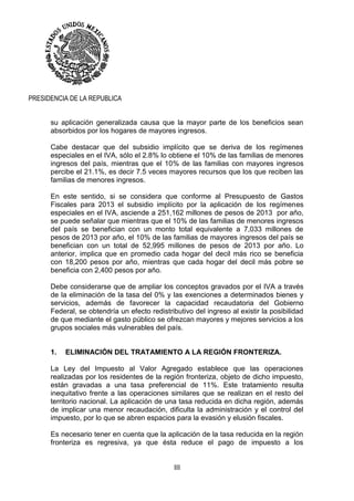 III
PRESIDENCIA DE LA REPUBLICA
su aplicación generalizada causa que la mayor parte de los beneficios sean
absorbidos por los hogares de mayores ingresos.
Cabe destacar que del subsidio implícito que se deriva de los regímenes
especiales en el IVA, sólo el 2.8% lo obtiene el 10% de las familias de menores
ingresos del país, mientras que el 10% de las familias con mayores ingresos
percibe el 21.1%, es decir 7.5 veces mayores recursos que los que reciben las
familias de menores ingresos.
En este sentido, si se considera que conforme al Presupuesto de Gastos
Fiscales para 2013 el subsidio implícito por la aplicación de los regímenes
especiales en el IVA, asciende a 251,162 millones de pesos de 2013 por año,
se puede señalar que mientras que el 10% de las familias de menores ingresos
del país se benefician con un monto total equivalente a 7,033 millones de
pesos de 2013 por año, el 10% de las familias de mayores ingresos del país se
benefician con un total de 52,995 millones de pesos de 2013 por año. Lo
anterior, implica que en promedio cada hogar del decil más rico se beneficia
con 18,200 pesos por año, mientras que cada hogar del decil más pobre se
beneficia con 2,400 pesos por año.
Debe considerarse que de ampliar los conceptos gravados por el IVA a través
de la eliminación de la tasa del 0% y las exenciones a determinados bienes y
servicios, además de favorecer la capacidad recaudatoria del Gobierno
Federal, se obtendría un efecto redistributivo del ingreso al existir la posibilidad
de que mediante el gasto público se ofrezcan mayores y mejores servicios a los
grupos sociales más vulnerables del país.
1. ELIMINACIÓN DEL TRATAMIENTO A LA REGIÓN FRONTERIZA.
La Ley del Impuesto al Valor Agregado establece que las operaciones
realizadas por los residentes de la región fronteriza, objeto de dicho impuesto,
están gravadas a una tasa preferencial de 11%. Este tratamiento resulta
inequitativo frente a las operaciones similares que se realizan en el resto del
territorio nacional. La aplicación de una tasa reducida en dicha región, además
de implicar una menor recaudación, dificulta la administración y el control del
impuesto, por lo que se abren espacios para la evasión y elusión fiscales.
Es necesario tener en cuenta que la aplicación de la tasa reducida en la región
fronteriza es regresiva, ya que ésta reduce el pago de impuesto a los
 