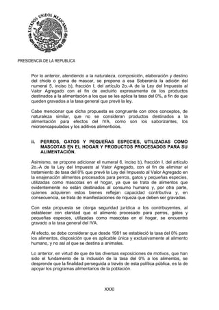 XXXI
PRESIDENCIA DE LA REPUBLICA
Por lo anterior, atendiendo a la naturaleza, composición, elaboración y destino
del chicle o goma de mascar, se propone a esa Soberanía la adición del
numeral 5, inciso b), fracción I, del artículo 2o.-A de la Ley del Impuesto al
Valor Agregado con el fin de excluirlo expresamente de los productos
destinados a la alimentación a los que se les aplica la tasa del 0%, a fin de que
queden gravados a la tasa general que prevé la ley.
Cabe mencionar que dicha propuesta es congruente con otros conceptos, de
naturaleza similar, que no se consideran productos destinados a la
alimentación para efectos del IVA, como son los saborizantes, los
microencapsulados y los aditivos alimenticios.
ii. PERROS, GATOS Y PEQUEÑAS ESPECIES, UTILIZADAS COMO
MASCOTAS EN EL HOGAR Y PRODUCTOS PROCESADOS PARA SU
ALIMENTACIÓN.
Asimismo, se propone adicionar el numeral 6, inciso b), fracción I, del artículo
2o.-A de la Ley del Impuesto al Valor Agregado, con el fin de eliminar el
tratamiento de tasa del 0% que prevé la Ley del Impuesto al Valor Agregado en
la enajenación alimentos procesados para perros, gatos y pequeñas especies,
utilizadas como mascotas en el hogar, ya que se trata de alimentos que
evidentemente no están destinados al consumo humano y, por otra parte,
quienes adquieren estos bienes reflejan capacidad contributiva y, en
consecuencia, se trata de manifestaciones de riqueza que deben ser gravadas.
Con esta propuesta se otorga seguridad jurídica a los contribuyentes, al
establecer con claridad que el alimento procesado para perros, gatos y
pequeñas especies, utilizadas como mascotas en el hogar, se encuentra
gravado a la tasa general del IVA.
Al efecto, se debe considerar que desde 1981 se estableció la tasa del 0% para
los alimentos, disposición que es aplicable única y exclusivamente al alimento
humano, y no así al que se destina a animales.
Lo anterior, en virtud de que de las diversas exposiciones de motivos, que han
sido el fundamento de la inclusión de la tasa del 0% a los alimentos, se
desprende que la finalidad perseguida a través de esta política pública, es la de
apoyar los programas alimentarios de la población.
 