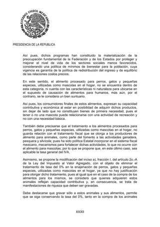 XXXII
PRESIDENCIA DE LA REPUBLICA
Así pues, dichos programas han constituido la materialización de la
preocupación fundamental de la Federación y de los Estados por proteger y
mejorar el nivel de vida de los sectores sociales menos favorecidos,
considerando una política de mínimos de bienestar para la población, cuya
vigencia es garantía de la política de redistribución del ingreso y de equilibrio
de las relaciones costos precios.
En este sentido, el alimento procesado para perros, gatos y pequeñas
especies, utilizadas como mascotas en el hogar, no se encuentra dentro de
esta categoría, ni cuenta con las características ni naturaleza para ubicarse en
el supuesto de causación de alimentos para humanos, más aún, por el
contrario, se le considera un bien suntuario.
Así pues, los consumidores finales de estos alimentos, expresan su capacidad
contributiva y económica al estar en posibilidad de adquirir dichos productos,
sin dejar de lado que no constituyen bienes de primera necesidad, pues el
tener o no una mascota puede relacionarse con una actividad de recreación y
no con una necesidad básica.
También debe precisarse que el tratamiento a los alimentos procesados para
perros, gatos y pequeñas especies, utilizadas como mascotas en el hogar, no
guarda relación con el tratamiento fiscal que se otorga a los productores de
alimento para animales, como parte del fomento a las actividades ganadera,
pesquera y silvícola; pues ha sido política Estatal incorporar en el sistema fiscal
mexicano, mecanismos para fortalecer dichas actividades, lo que no ocurre con
el alimento para mascotas; por lo que se propone que, en este último caso, sea
aplicable la tasa general del IVA.
Asimismo, se propone la modificación del inciso a), fracción I, del artículo 2o.-A
de la Ley del Impuesto al Valor Agregado, con el objeto de eliminar el
tratamiento de tasa del 0% en la enajenación de perros, gatos y pequeñas
especies, utilizadas como mascotas en el hogar, ya que no hay justificación
para otorgar dicho tratamiento, pues al igual que en el caso de la compra de los
alimentos para los mismos, se considera que quienes adquieren estos
animales reflejan capacidad contributiva y, en consecuencia, se trata de
manifestaciones de riqueza que deben ser gravadas.
Debe destacarse que gravar sólo a estos animales y sus alimentos, permite
que se siga conservando la tasa del 0%, tanto en la compra de los animales
 
