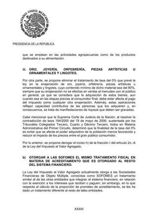 XXXIII
PRESIDENCIA DE LA REPUBLICA
que se emplean en las actividades agropecuarias como de los productos
destinados a su alimentación.
iii. ORO, JOYERÍA, ORFEBRERÍA, PIEZAS ARTÍSTICAS U
ORNAMENTALES Y LINGOTES.
Por otra parte, se propone eliminar el tratamiento de tasa del 0% que prevé la
ley en la enajenación de oro, joyería, orfebrería, piezas artísticas u
ornamentales y lingotes, cuyo contenido mínimo de dicho material sea del 80%,
siempre que su enajenación no se efectúe en ventas al menudeo con el público
en general, ya que se considera que la adquisición de estos bienes, aun
cuando sea en las etapas previas al consumidor final, debe estar afecta al pago
del impuesto como cualquier otra enajenación. Además, estas operaciones
reflejan capacidad contributiva de las personas que los adquieren y, en
consecuencia, se trata de manifestaciones de riqueza que deben ser gravadas.
Cabe mencionar que la Suprema Corte de Justicia de la Nación, al resolver la
contradicción de tesis 194/2005 del 19 de mayo de 2006, sustentada por los
Tribunales Colegiados Tercero, Cuarto y Décimo Tercero, todos en Materia
Administrativa del Primer Circuito, determinó que la finalidad de la tasa del 0%
es evitar que se afecte el poder adquisitivo de la población menos favorecida y
reducir el impacto de los precios entre el gran público consumidor.
Por lo anterior, se propone derogar el inciso h) de la fracción I del artículo 2o.-A
de la Ley del Impuesto al Valor Agregado.
b) OTORGAR A LAS SOFOMES EL MISMO TRATAMIENTO FISCAL EN
MATERIA DE ACREDITAMIENTO QUE ES OTORGADO AL RESTO
DEL SISTEMA FINANCIERO.
La Ley del Impuesto al Valor Agregado actualmente otorga a las Sociedades
Financieras de Objeto Múltiple, conocidas como SOFOMES un tratamiento
similar al de las otras entidades que integran el sistema financiero, en relación
con la exención a los intereses que reciban o paguen; sin embargo, en lo que
respecta al cálculo de la proporción de prorrateo de acreditamiento, se les ha
dado un tratamiento diferente al resto de tales entidades.
 