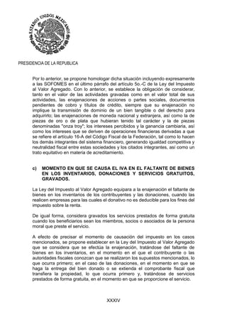 XXXIV
PRESIDENCIA DE LA REPUBLICA
Por lo anterior, se propone homologar dicha situación incluyendo expresamente
a las SOFOMES en el último párrafo del artículo 5o.-C de la Ley del Impuesto
al Valor Agregado. Con lo anterior, se establece la obligación de considerar,
tanto en el valor de las actividades gravadas como en el valor total de sus
actividades, las enajenaciones de acciones o partes sociales, documentos
pendientes de cobro y títulos de crédito, siempre que su enajenación no
implique la transmisión de dominio de un bien tangible o del derecho para
adquirirlo; las enajenaciones de moneda nacional y extranjera, así como la de
piezas de oro o de plata que hubieran tenido tal carácter y la de piezas
denominadas "onza troy"; los intereses percibidos y la ganancia cambiaria, así
como los intereses que se deriven de operaciones financieras derivadas a que
se refiere el artículo 16-A del Código Fiscal de la Federación, tal como lo hacen
los demás integrantes del sistema financiero, generando igualdad competitiva y
neutralidad fiscal entre estas sociedades y los citados integrantes, así como un
trato equitativo en materia de acreditamiento.
c) MOMENTO EN QUE SE CAUSA EL IVA EN EL FALTANTE DE BIENES
EN LOS INVENTARIOS, DONACIONES Y SERVICIOS GRATUITOS,
GRAVADOS.
La Ley del Impuesto al Valor Agregado equipara a la enajenación el faltante de
bienes en los inventarios de los contribuyentes y las donaciones, cuando las
realicen empresas para las cuales el donativo no es deducible para los fines del
impuesto sobre la renta.
De igual forma, considera gravados los servicios prestados de forma gratuita
cuando los beneficiarios sean los miembros, socios o asociados de la persona
moral que preste el servicio.
A efecto de precisar el momento de causación del impuesto en los casos
mencionados, se propone establecer en la Ley del Impuesto al Valor Agregado
que se considera que se efectúa la enajenación, tratándose del faltante de
bienes en los inventarios, en el momento en el que el contribuyente o las
autoridades fiscales conozcan que se realizaron los supuestos mencionados, lo
que ocurra primero; en el caso de las donaciones, en el momento en que se
haga la entrega del bien donado o se extienda el comprobante fiscal que
transfiera la propiedad, lo que ocurra primero y, tratándose de servicios
prestados de forma gratuita, en el momento en que se proporcione el servicio.
 