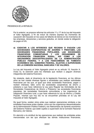 XXXV
PRESIDENCIA DE LA REPUBLICA
Por lo anterior, se propone reformar los artículos 11 y 17 de la Ley del Impuesto
al Valor Agregado, a fin de incluir de manera expresa los momentos de
causación del impuesto en los casos de faltante de bienes en los inventarios de
las empresas, donaciones y servicios gratuitos, en donde exista la obligación
de pagar el IVA.
d) EXENTAR A LOS INTERESES QUE RECIBAN O PAGUEN LAS
SOCIEDADES COOPERATIVAS DE AHORRO Y PRÉSTAMO, LAS
SOCIEDADES FINANCIERAS POPULARES, LAS SOCIEDADES
FINANCIERAS COMUNITARIAS Y LOS ORGANISMOS DE
INTEGRACIÓN FINANCIERA RURAL; ASÍ COMO A LOS
ORGANISMOS DESCENTRALIZADOS DE LA ADMINISTRACIÓN
PÚBLICA FEDERAL Y A LOS FIDEICOMISOS DE FOMENTO
ECONÓMICO DEL GOBIERNO FEDERAL, SUJETOS A SUPERVISIÓN
DE LA COMISIÓN NACIONAL BANCARIA Y DE VALORES.
La Ley del Impuesto al Valor Agregado prevé en su artículo 15, fracción X,
inciso b), la exención para los intereses que reciban o paguen diversos
integrantes del sistema financiero.
No obstante, dado el dinamismo de la legislación financiera, en los últimos
años se han creado diversas figuras o sociedades que realizan actividades
financieras por las que, al igual que otras sociedades financieras, pagan o
reciben intereses, tales como las sociedades cooperativas de ahorro y
préstamo a que hace referencia la Ley para Regular las Actividades de las
Sociedades Cooperativas de Ahorro y Préstamo; las sociedades financieras
populares, las sociedades financieras comunitarias y los organismos de
integración financiera rural, a que hace referencia la Ley de Ahorro y Crédito
Popular, mismas que hoy día no se encuentran previstas en la Ley del
Impuesto al Valor Agregado.
De igual forma, existen otros entes que realizan operaciones similares a las
entidades financieras antes citadas, como son los organismos descentralizados
de la Administración Pública Federal y los fideicomisos de fomento económico
del Gobierno Federal, que están sujetos a supervisión de la Comisión Nacional
Bancaria y de Valores.
En atención a la similitud de las operaciones que realizan las entidades antes
mencionadas con las que efectúan las demás instituciones financieras,
 