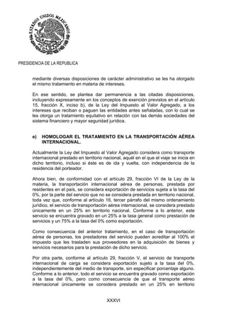 XXXVI
PRESIDENCIA DE LA REPUBLICA
mediante diversas disposiciones de carácter administrativo se les ha otorgado
el mismo tratamiento en materia de intereses.
En ese sentido, se plantea dar permanencia a las citadas disposiciones,
incluyendo expresamente en los conceptos de exención previstos en el artículo
15, fracción X, inciso b), de la Ley del Impuesto al Valor Agregado, a los
intereses que reciban o paguen las entidades antes señaladas, con lo cual se
les otorga un tratamiento equitativo en relación con las demás sociedades del
sistema financiero y mayor seguridad jurídica.
e) HOMOLOGAR EL TRATAMIENTO EN LA TRANSPORTACIÓN AÉREA
INTERNACIONAL.
Actualmente la Ley del Impuesto al Valor Agregado considera como transporte
internacional prestado en territorio nacional, aquél en el que el viaje se inicia en
dicho territorio, incluso si éste es de ida y vuelta, con independencia de la
residencia del porteador.
Ahora bien, de conformidad con el artículo 29, fracción VI de la Ley de la
materia, la transportación internacional aérea de personas, prestada por
residentes en el país, se considera exportación de servicios sujeta a la tasa del
0%, por la parte del servicio que no se considera prestada en territorio nacional,
toda vez que, conforme al artículo 16, tercer párrafo del mismo ordenamiento
jurídico, el servicio de transportación aérea internacional, se considera prestado
únicamente en un 25% en territorio nacional. Conforme a lo anterior, este
servicio se encuentra gravado en un 25% a la tasa general como prestación de
servicios y un 75% a la tasa del 0% como exportación.
Como consecuencia del anterior tratamiento, en el caso de transportación
aérea de personas, los prestadores del servicio pueden acreditar al 100% el
impuesto que les trasladen sus proveedores en la adquisición de bienes y
servicios necesarios para la prestación de dicho servicio.
Por otra parte, conforme al artículo 29, fracción V, el servicio de transporte
internacional de carga se considera exportación sujeto a la tasa del 0%,
independientemente del medio de transporte, sin especificar porcentaje alguno.
Conforme a lo anterior, todo el servicio se encuentra gravado como exportación
a la tasa del 0%, pero como consecuencia de que el transporte aéreo
internacional únicamente se considera prestado en un 25% en territorio
 
