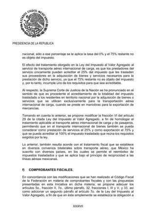 XXXVII
PRESIDENCIA DE LA REPUBLICA
nacional, sólo a ese porcentaje se le aplica la tasa del 0% y el 75% restante no
es objeto del impuesto.
El efecto del tratamiento otorgado en la Ley del Impuesto al Valor Agregado al
servicio de transporte aéreo internacional de carga, es que los prestadores del
servicio únicamente pueden acreditar el 25% del impuesto que les trasladen
sus proveedores en la adquisición de bienes y servicios necesarios para la
prestación de dicho servicio, ya que el 75% restante no es objeto del impuesto
y, por lo tanto, incumple uno de los requisitos para que sea acreditable.
Al respecto, la Suprema Corte de Justicia de la Nación se ha pronunciado en el
sentido de que es procedente el acreditamiento de la totalidad del impuesto
trasladado a los residentes en territorio nacional por la adquisición de bienes o
servicios que se utilicen exclusivamente para la transportación aérea
internacional de carga, cuando se preste en maniobras para la exportación de
mercancías.
Tomando en cuenta lo anterior, se propone modificar la fracción VI del artículo
29 de la citada Ley del Impuesto al Valor Agregado, a fin de homologar el
tratamiento aplicable al transporte aéreo internacional de carga y de pasajeros,
permitiendo que en el transporte internacional de bienes también se pueda
considerar como prestación de servicios el 25% y como exportación el 75% y
que se pueda acreditar al 100% el impuesto trasladado que reúna los requisitos
exigidos por la ley.
Lo anterior, también resulta acorde con el tratamiento fiscal que se establece
en diversos convenios bilaterales sobre transporte aéreo, que México ha
suscrito con diversos países, en los cuales se permite el reembolso de
impuestos trasladados y que se aplica bajo el principio de reciprocidad a las
líneas aéreas mexicanas.
f) COMPROBANTES FISCALES.
En concordancia con las modificaciones que se han realizado al Código Fiscal
de la Federación en materia de comprobantes fiscales y con las propuestas
presentadas en esta Iniciativa en dicha materia, se propone adecuar los
artículos 5o., fracción II, 7o., último párrafo, 32, fracciones I, III y V, y 33, así
como adicionar un segundo párrafo al artículo 7o. de la Ley del Impuesto al
Valor Agregado, a fin de que en ésta simplemente se establezca la obligación a
 
