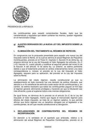 XXXVIII
PRESIDENCIA DE LA REPUBLICA
los contribuyentes para expedir comprobantes fiscales, dado que las
características y requisitos que deben contener los mismos, quedan regulados
en el mencionado Código.
g) AJUSTES DERIVADOS DE LA NUEVA LEY DEL IMPUESTO SOBRE LA
RENTA.
i. ELIMINACIÓN DEL TRATAMIENTO AL RÉGIMEN DE REPECOS.
En congruencia con la propuesta presentada para expedir una nueva Ley del
Impuesto sobre la Renta, en la cual se elimina el actual Régimen de Pequeños
Contribuyentes, previsto en el Título IV, Capítulo II, Sección III de dicha ley, se
propone eliminar de la Ley del Impuesto al Valor Agregado los artículos, 2o.-C
y 43, fracción IV, cuarto párrafo y modificar el segundo párrafo del inciso b) de
la fracción X del artículo 15 de dicha ley. Lo anterior, se estima pertinente
debido a que el tratamiento previsto en ambos ordenamientos tienen una clara
correspondencia e, incluso, el previsto en la Ley del Impuesto al Valor
Agregado, requiere para su aplicación, del previsto en la Ley del Impuesto
sobre la Renta.
La eliminación del citado régimen, resulta constitucional ya que su
establecimiento en todo momento fue una decisión de política tributaria, que
atendía a un fin extrafiscal de estímulo a este sector de los contribuyentes y, en
cambio, se estima necesario que todos los contribuyentes paguen el IVA bajo
el régimen general, eliminando privilegios y haciendo así que la tributación sea
más eficiente y justa al sujetarse todos a las mismas obligaciones.
De igual forma, en términos de lo previsto en el artículo 2o.-C de la Ley del
Impuesto al Valor Agregado, mismo que regula el mencionado régimen para
efectos del citado impuesto, se trata de un régimen optativo, lo que permite
afirmar que dicho régimen era un beneficio otorgado por el legislador a los
contribuyentes, de ahí que resulte constitucional su derogación.
ii. DECLARACIONES DE CONTRIBUYENTES DEL RÉGIMEN DE
INCORPORACIÓN.
En atención a lo señalado en el apartado que antecede, relativo a la
eliminación del actual Régimen de Pequeños Contribuyentes, previsto en el
 
