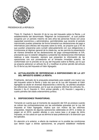 XXXIX
PRESIDENCIA DE LA REPUBLICA
Título IV, Capítulo II, Sección III de la Ley del Impuesto sobre la Renta, y el
establecimiento del denominado “Régimen de Incorporación”, al cual podrán
acogerse por un periodo máximo de seis años las personas físicas con poca
capacidad económica y administrativa, permitiéndoles que durante el periodo
mencionado puedan presentar de forma bimestral sus declaraciones de pago e
informativas para efectos del impuesto sobre la renta, se propone que a fin de
que puedan prepararse para cumplir adecuadamente con sus obligaciones e
incorporarse al régimen general de la citada ley, se les permita la presentación
de manera bimestral de las declaraciones de pago correspondientes al IVA,
precisando que no estarán obligados a presentar las declaraciones informativas
relativas a este impuesto, siempre que presenten la información de las
operaciones con sus proveedores en el bimestre inmediato anterior, de
conformidad con lo previsto en la Ley del Impuesto sobre la Renta, por lo que
se propone adicionar un artículo 5o.-E y modificar el primer párrafo del artículo
5o.-D de la Ley del Impuesto al Valor Agregado.
iii. ACTUALIZACIÓN DE REFERENCIAS A DISPOSICIONES DE LA LEY
DEL IMPUESTO SOBRE LA RENTA.
Finalmente, derivado de la propuesta presentada para expedir una nueva Ley
del Impuesto sobre la Renta y toda vez que en la Ley del Impuesto al Valor
Agregado se alude en diversas disposiciones a dicha ley, se plantea actualizar
las referencias mencionadas, por lo que se propone reformar los artículos 5o.,
fracción I, 5o.-C, fracción II, 18-A, primer párrafo, y 43, fracción I, segundo y
cuarto párrafos del citado ordenamiento jurídico.
9. DISPOSICIONES TRANSITORIAS.
Tomando en cuenta que el momento de causación del IVA se produce cuando
se cobran las contraprestaciones por las actividades gravadas por la Ley del
Impuesto al Valor Agregado, implica que con motivo de las reformas
propuestas, respecto de algunas operaciones celebradas en 2013, si éstas se
pagan en el 2014, queden afectas a una nueva tasa o al pago de dicho
impuesto, en los casos en que se elimina la tasa preferencial o la exención que
les aplicaba.
En atención a lo anterior, a efecto de mantener en lo posible las condiciones
que dieron lugar a dichas operaciones, se propone establecer mediante
 