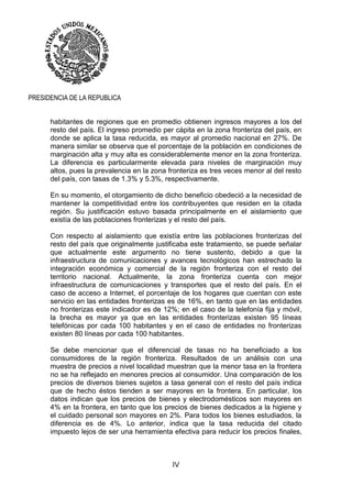 IV
PRESIDENCIA DE LA REPUBLICA
habitantes de regiones que en promedio obtienen ingresos mayores a los del
resto del país. El ingreso promedio per cápita en la zona fronteriza del país, en
donde se aplica la tasa reducida, es mayor al promedio nacional en 27%. De
manera similar se observa que el porcentaje de la población en condiciones de
marginación alta y muy alta es considerablemente menor en la zona fronteriza.
La diferencia es particularmente elevada para niveles de marginación muy
altos, pues la prevalencia en la zona fronteriza es tres veces menor al del resto
del país, con tasas de 1.3% y 5.3%, respectivamente.
En su momento, el otorgamiento de dicho beneficio obedeció a la necesidad de
mantener la competitividad entre los contribuyentes que residen en la citada
región. Su justificación estuvo basada principalmente en el aislamiento que
existía de las poblaciones fronterizas y el resto del país.
Con respecto al aislamiento que existía entre las poblaciones fronterizas del
resto del país que originalmente justificaba este tratamiento, se puede señalar
que actualmente este argumento no tiene sustento, debido a que la
infraestructura de comunicaciones y avances tecnológicos han estrechado la
integración económica y comercial de la región fronteriza con el resto del
territorio nacional. Actualmente, la zona fronteriza cuenta con mejor
infraestructura de comunicaciones y transportes que el resto del país. En el
caso de acceso a Internet, el porcentaje de los hogares que cuentan con este
servicio en las entidades fronterizas es de 16%, en tanto que en las entidades
no fronterizas este indicador es de 12%; en el caso de la telefonía fija y móvil,
la brecha es mayor ya que en las entidades fronterizas existen 95 líneas
telefónicas por cada 100 habitantes y en el caso de entidades no fronterizas
existen 80 líneas por cada 100 habitantes.
Se debe mencionar que el diferencial de tasas no ha beneficiado a los
consumidores de la región fronteriza. Resultados de un análisis con una
muestra de precios a nivel localidad muestran que la menor tasa en la frontera
no se ha reflejado en menores precios al consumidor. Una comparación de los
precios de diversos bienes sujetos a tasa general con el resto del país indica
que de hecho éstos tienden a ser mayores en la frontera. En particular, los
datos indican que los precios de bienes y electrodomésticos son mayores en
4% en la frontera, en tanto que los precios de bienes dedicados a la higiene y
el cuidado personal son mayores en 2%. Para todos los bienes estudiados, la
diferencia es de 4%. Lo anterior, indica que la tasa reducida del citado
impuesto lejos de ser una herramienta efectiva para reducir los precios finales,
 
