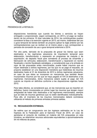 XL
PRESIDENCIA DE LA REPUBLICA
disposiciones transitorias que cuando los bienes o servicios se hayan
entregado o proporcionado, según corresponda, en 2013 y el pago se realice
dentro de los primeros 10 días naturales de 2014, los contribuyentes puedan
considerar la tasa o la exención vigente en 2013; así mismo, tratándose del uso
o goce temporal de bienes también se propone aplicar la regla anterior por las
contraprestaciones que se reciban en el mismo plazo y que correspondan a
periodos de concesión de uso o goce temporal anteriores a 2014.
Por otra parte, derivado de la propuesta de gravar los bienes que sean
destinados a los regímenes aduaneros de importación temporal para
elaboración, transformación o reparación en programas de maquila o de
exportación; de depósito fiscal para someterse al proceso de ensamble y
fabricación de vehículos; elaboración, transformación y reparación en recinto
fiscalizado y recinto fiscalizado estratégico, y considerando que a la entrada en
vigor de las propuestas antes mencionadas, puede haber insumos que se
hayan destinado a dichos regímenes, por los que no se pagó el impuesto, se
propone establecer en una disposición transitoria que tratándose de insumos
destinados hasta el 31 de diciembre de 2013 a dichos regímenes aduaneros,
en caso de que éstos se incorporen en mercancías que también lleven
incorporados insumos por los que se haya pagado el IVA al destinarlos a los
regímenes mencionados, dicha mercancía estará sujeta al pago del IVA
cuando se importe en definitiva conforme a las disposiciones vigentes hasta
2013.
Para tales efectos, se considerará que, en las mercancías que se importen en
definitiva, fueron incorporados en primer lugar los insumos que tengan mayor
antigüedad de haber sido destinados a los regímenes mencionados, siempre
que se trate de insumos genéricos que no estén identificados individualmente.
Para ello, el inventario de los insumos mencionados deberá controlarse
utilizando el método de primeras entradas primeras salidas.
10. RECAUDACIÓN ESTIMADA.
Se estima que en congruencia con los ingresos estimados en la Ley de
Ingresos de la Federación para el Ejercicio Fiscal de 2014, en caso de
aprobarse el conjunto de medidas en materia del IVA propuestas en esta
Iniciativa, se obtendrían recursos adicionales equivalentes a aproximadamente
54 mil millones de pesos.
 