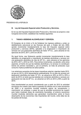 XLI
PRESIDENCIA DE LA REPUBLICA
B. Ley del Impuesto Especial sobre Producción y Servicios.
En la Ley del Impuesto Especial sobre Producción y Servicios se propone a ese
Congreso de la Unión, establecer las medidas siguientes:
1. TASAS A BEBIDAS ALCOHÓLICAS Y CERVEZA.
El Congreso de la Unión a fin de fortalecer los ingresos públicos y evitar un
debilitamiento estructural en las finanzas del país, a finales del año 2009,
aprobó incrementar transitoriamente la tasa del impuesto especial sobre
producción y servicios (IEPS), aplicable a la enajenación e importación de
cerveza con una graduación alcohólica de hasta 14º G.L., para ubicarse en los
ejercicios de 2010, 2011 y 2012 en 26.5%.
De igual forma, esa Soberanía aprobó incrementar transitoriamente la tasa
aplicable a la enajenación e importación de bebidas alcohólicas y cerveza con
una graduación alcohólica de más de 20º G.L., para ubicarse en los ejercicios
de 2010, 2011 y 2012 en 53%. Para dichos incrementos, se atendió, entre otros
aspectos, al hecho de que las bebidas alcohólicas y la cerveza no constituyen
bienes de primera necesidad y, por el contrario, se trata de productos cuyo
consumo implica problemas de salud pública.
Los anteriores aumentos de las tasas impositivas estarían vigentes hasta 2012,
ya que en 2013 y 2014 descenderían gradualmente. En el caso de cerveza con
graduación alcohólica de hasta 14° G.L. se ubicaría en 26% en 2013 y 25% a
partir de 2014; en tanto que las bebidas con contenido alcohólico y cerveza con
graduación de más de 20° G.L. se ubicarían en 52% en 2013 y 50% a partir de
2014.
Esta transitoriedad se previó considerando que a partir de 2013 la actividad
económica de nuestro país habría superado los efectos de la crisis económica
de 2009 y la economía mundial mostraría signos de recuperación y
crecimiento; sin embargo, a pesar de que la actividad económica de nuestro
país había mostrado tasas de crecimiento favorables, el entorno económico
mundial mostraba elementos que generaban incertidumbre sobre el futuro
desempeño de las economías más importantes del mundo, entre ellas las de
los países de Europa.
 