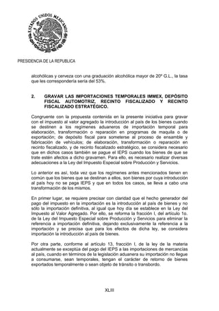 XLIII
PRESIDENCIA DE LA REPUBLICA
alcohólicas y cerveza con una graduación alcohólica mayor de 20º G.L., la tasa
que les correspondería sería del 53%.
2. GRAVAR LAS IMPORTACIONES TEMPORALES IMMEX, DEPÓSITO
FISCAL AUTOMOTRIZ, RECINTO FISCALIZADO Y RECINTO
FISCALIZADO ESTRATÉGICO.
Congruente con la propuesta contenida en la presente iniciativa para gravar
con el impuesto al valor agregado la introducción al país de los bienes cuando
se destinen a los regímenes aduaneros de importación temporal para
elaboración, transformación o reparación en programas de maquila o de
exportación; de depósito fiscal para someterse al proceso de ensamble y
fabricación de vehículos; de elaboración, transformación o reparación en
recinto fiscalizado, y de recinto fiscalizado estratégico, se considera necesario
que en dichos casos también se pague el IEPS cuando los bienes de que se
trate estén afectos a dicho gravamen. Para ello, es necesario realizar diversas
adecuaciones a la Ley del Impuesto Especial sobre Producción y Servicios.
Lo anterior es así, toda vez que los regímenes antes mencionados tienen en
común que los bienes que se destinan a ellos, son bienes por cuya introducción
al país hoy no se paga IEPS y que en todos los casos, se lleva a cabo una
transformación de los mismos.
En primer lugar, se requiere precisar con claridad que el hecho generador del
pago del impuesto en la importación es la introducción al país de bienes y no
sólo la importación definitiva, al igual que hoy día se establece en la Ley del
Impuesto al Valor Agregado. Por ello, se reforma la fracción I, del artículo 1o.
de la Ley del Impuesto Especial sobre Producción y Servicios para eliminar la
referencia a importación definitiva, dejando exclusivamente la referencia a la
importación y se precisa que para los efectos de dicha ley, se considera
importación la introducción al país de bienes.
Por otra parte, conforme al artículo 13, fracción I, de la ley de la materia
actualmente se exceptúa del pago del IEPS a las importaciones de mercancías
al país, cuando en términos de la legislación aduanera su importación no llegue
a consumarse, sean temporales, tengan el carácter de retorno de bienes
exportados temporalmente o sean objeto de tránsito o transbordo.
 