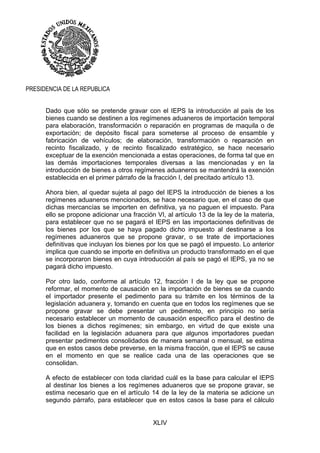 XLIV
PRESIDENCIA DE LA REPUBLICA
Dado que sólo se pretende gravar con el IEPS la introducción al país de los
bienes cuando se destinen a los regímenes aduaneros de importación temporal
para elaboración, transformación o reparación en programas de maquila o de
exportación; de depósito fiscal para someterse al proceso de ensamble y
fabricación de vehículos; de elaboración, transformación o reparación en
recinto fiscalizado, y de recinto fiscalizado estratégico, se hace necesario
exceptuar de la exención mencionada a estas operaciones, de forma tal que en
las demás importaciones temporales diversas a las mencionadas y en la
introducción de bienes a otros regímenes aduaneros se mantendrá la exención
establecida en el primer párrafo de la fracción I, del precitado artículo 13.
Ahora bien, al quedar sujeta al pago del IEPS la introducción de bienes a los
regímenes aduaneros mencionados, se hace necesario que, en el caso de que
dichas mercancías se importen en definitiva, ya no paguen el impuesto. Para
ello se propone adicionar una fracción VI, al artículo 13 de la ley de la materia,
para establecer que no se pagará el IEPS en las importaciones definitivas de
los bienes por los que se haya pagado dicho impuesto al destinarse a los
regímenes aduaneros que se propone gravar, o se trate de importaciones
definitivas que incluyan los bienes por los que se pagó el impuesto. Lo anterior
implica que cuando se importe en definitiva un producto transformado en el que
se incorporaron bienes en cuya introducción al país se pagó el IEPS, ya no se
pagará dicho impuesto.
Por otro lado, conforme al artículo 12, fracción I de la ley que se propone
reformar, el momento de causación en la importación de bienes se da cuando
el importador presente el pedimento para su trámite en los términos de la
legislación aduanera y, tomando en cuenta que en todos los regímenes que se
propone gravar se debe presentar un pedimento, en principio no sería
necesario establecer un momento de causación específico para el destino de
los bienes a dichos regímenes; sin embargo, en virtud de que existe una
facilidad en la legislación aduanera para que algunos importadores puedan
presentar pedimentos consolidados de manera semanal o mensual, se estima
que en estos casos debe preverse, en la misma fracción, que el IEPS se cause
en el momento en que se realice cada una de las operaciones que se
consolidan.
A efecto de establecer con toda claridad cuál es la base para calcular el IEPS
al destinar los bienes a los regímenes aduaneros que se propone gravar, se
estima necesario que en el artículo 14 de la ley de la materia se adicione un
segundo párrafo, para establecer que en estos casos la base para el cálculo
 