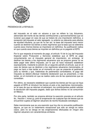XLV
PRESIDENCIA DE LA REPUBLICA
del impuesto es el valor en aduana a que se refiere la Ley Aduanera,
adicionado del monto de las demás contribuciones y aprovechamientos que se
tuvieran que pagar en caso de que se tratara de una importación definitiva, a
excepción del impuesto al valor agregado. Lo anterior es relevante para efectos
de equidad tributaria, ya que de no ser así, la base del impuesto será menor
cuando se destinen los bienes a estos regímenes que la base que se obtendría
cuando esos mismos bienes se importaran en definitiva. Su justificación radica
en que cuando esos bienes se importen en definitiva ya no pagarán el IEPS.
Por lo que respecta al momento de pago, el artículo 15 de la Ley del Impuesto
Especial sobre Producción y Servicios establece que el IEPS se paga
conjuntamente con el impuesto general de importación; sin embargo, al
destinar los bienes a los regímenes aduaneros que se propone gravar no se
debe pagar este último impuesto, por lo que se hace necesario establecer
expresamente, mediante la adición de un segundo párrafo al artículo, que en el
caso de bienes que se destinen a los regímenes aduaneros mencionados, el
pago se hará a más tardar en el momento en que se presente el pedimento
para su trámite y que, tratándose de pedimentos consolidados, el pago del
impuesto se deberá efectuar mediante declaración que se presentará, a más
tardar, en el momento en que se realice cada una de las operaciones que se
consolidan.
Por último, es necesario establecer que cuando los bienes por los que se haya
pagado el IEPS al introducir los bienes al país a los regímenes mencionados,
en el caso de que se retornen al extranjero, los contribuyentes podrán solicitar
la devolución del impuesto pagado, dado que dichos bienes no se consumirán
en México.
Por otra parte, también se propone eliminar la exención prevista en el artículo
8o., fracción I, inciso g), para la enajenación de cualquier tipo de bienes que se
encuentren sujetos al régimen aduanero de recinto fiscalizado estratégico.
Debe mencionarse que es una exención que hoy día no encuentra justificación
alguna, ya que es un tratamiento excepcional que sólo se otorga en estos
casos, pero no se otorga en las enajenaciones efectuadas en ningún otro
régimen aduanero con características similares.
 
