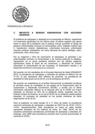 XLVI
PRESIDENCIA DE LA REPUBLICA
3. IMPUESTO A BEBIDAS SABORIZADAS CON AZÚCARES
AÑADIDAS.
El problema de sobrepeso y obesidad se ha acentuado en México, registrando
un incremento significativo en los últimos años. El efecto negativo que ejerce
sobre la salud de la población que la padece incluye aumentar el riesgo de
padecer enfermedades crónicas no transmisibles como: diabetes mellitus tipo
2, hipertensión arterial, dislipidemias, enfermedad coronaria, enfermedad
vascular cerebral, osteoartritis, así como cánceres de mama, esófago, colon,
endometrio, riñón, entre otras.
Por su magnitud y ritmo de crecimiento, el sobrepeso, la obesidad y las
enfermedades crónicas no transmisibles y de manera particular la diabetes,
representan ya un grave problema sanitario con los efectos negativos
significativos sobre la salud de los mexicanos, y afectando de manera
importante la productividad de las empresas, el desempeño escolar y el
desarrollo económico como país en su conjunto.
De acuerdo con los resultados de la Encuesta Nacional de Salud (ENSANUT)
2012, la prevalencia de sobrepeso y obesidad de adultos en México fue de
71.3%, lo que representa 48.6 millones de personas. La prevalencia de
obesidad en este grupo fue de 32.4% y la de sobrepeso de 38.8%.
De acuerdo con estadísticas en el ámbito internacional, la obesidad constituye
la principal causa de mortalidad en los países de la Organización para la
Cooperación y Desarrollo Económicos (OCDE), y acorde con la última
información disponible, México es el segundo país de la OCDE con mayor
obesidad, al ubicarse en 30% de su población adulta, superado sólo por
Estados Unidos de América, en el que el 35.9% de su población adulta padece
obesidad. El promedio de obesidad en los países miembros de dicha
organización es de 22.2%.
Para la población en edad escolar (5 a 11 años de edad), la prevalencia
nacional combinada de sobrepeso y obesidad en 2012 fue de 34.4% (19.8 y
14.6%, respectivamente). Esta prevalencia en niños en edad escolar
representa alrededor de 5.6 millones de niños. En 1999, 26.9% de los
escolares presentaron prevalencias combinadas de sobrepeso y obesidad; sin
embargo, para 2006 esta prevalencia aumentó casi 8 puntos porcentuales al
ubicarse en 34.8%.
 