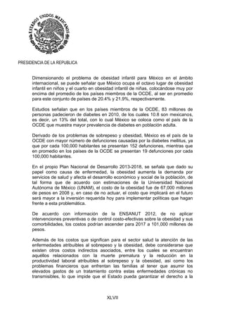 XLVII
PRESIDENCIA DE LA REPUBLICA
Dimensionando el problema de obesidad infantil para México en el ámbito
internacional, se puede señalar que México ocupa el octavo lugar de obesidad
infantil en niños y el cuarto en obesidad infantil de niñas, colocándose muy por
encima del promedio de los países miembros de la OCDE, al ser en promedio
para este conjunto de países de 20.4% y 21.9%, respectivamente.
Estudios señalan que en los países miembros de la OCDE, 83 millones de
personas padecieron de diabetes en 2010, de los cuales 10.8 son mexicanos,
es decir, un 13% del total, con lo cual México se coloca como el país de la
OCDE que muestra mayor prevalencia de diabetes en población adulta.
Derivado de los problemas de sobrepeso y obesidad, México es el país de la
OCDE con mayor número de defunciones causadas por la diabetes mellitus, ya
que por cada 100,000 habitantes se presentan 152 defunciones, mientras que
en promedio en los países de la OCDE se presentan 19 defunciones por cada
100,000 habitantes.
En el propio Plan Nacional de Desarrollo 2013-2018, se señala que dado su
papel como causa de enfermedad, la obesidad aumenta la demanda por
servicios de salud y afecta el desarrollo económico y social de la población, de
tal forma que de acuerdo con estimaciones de la Universidad Nacional
Autónoma de México (UNAM), el costo de la obesidad fue de 67,000 millones
de pesos en 2008 y, en caso de no actuar, el costo que implicará en el futuro
será mayor a la inversión requerida hoy para implementar políticas que hagan
frente a esta problemática.
De acuerdo con información de la ENSANUT 2012, de no aplicar
intervenciones preventivas o de control costo-efectivas sobre la obesidad y sus
comorbilidades, los costos podrían ascender para 2017 a 101,000 millones de
pesos.
Además de los costos que significan para el sector salud la atención de las
enfermedades atribuibles al sobrepeso y la obesidad, debe considerarse que
existen otros costos indirectos asociados, entre los cuales se encuentran
aquéllos relacionados con la muerte prematura y la reducción en la
productividad laboral atribuibles al sobrepeso y la obesidad, así como los
problemas financieros que enfrentan las familias al tener que asumir los
elevados gastos de un tratamiento contra estas enfermedades crónicas no
transmisibles, lo que impide que el Estado pueda garantizar el derecho a la
 