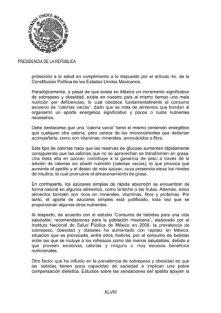 XLVIII
PRESIDENCIA DE LA REPUBLICA
protección a la salud en cumplimiento a lo dispuesto por el artículo 4o. de la
Constitución Política de los Estados Unidos Mexicanos.
Paradójicamente, a pesar de que existe en México un incremento significativo
de sobrepeso y obesidad, existe en nuestro país al mismo tiempo una mala
nutrición por deficiencias, lo cual obedece fundamentalmente al consumo
excesivo de “calorías vacías”, dado que se trata de alimentos que brindan al
organismo un aporte energético significativo y pocos o nulos nutrientes
necesarios.
Debe destacarse que una “caloría vacía” tiene el mismo contenido energético
que cualquier otra caloría, pero carece de los micronutrientes que deberían
acompañarla, como son vitaminas, minerales, aminoácidos o fibra.
Este tipo de calorías hace que las reservas de glucosa aumenten rápidamente
consiguiendo que las calorías que no se aprovechan se transformen en grasa.
Una dieta alta en azúcar, contribuye a la ganancia de peso a través de la
adición de calorías sin añadir nutrición (calorías vacías), lo que provoca que
aumente el apetito y el deseo de más azúcar, cuya presencia eleva los niveles
de insulina, la cual promueve el almacenamiento de grasa.
En contraparte, los azúcares simples de rápida absorción se encuentran de
forma natural en algunos alimentos, como la leche o las frutas. Además, estos
alimentos también son ricos en minerales, vitaminas, fibra y proteínas. Por
tanto, el aporte de azúcares simples está justificado, toda vez que se
proporcionan algunos otros nutrientes.
Al respecto, de acuerdo con el estudio “Consumo de bebidas para una vida
saludable: recomendaciones para la población mexicana”, elaborado por el
Instituto Nacional de Salud Pública de México en 2008, la prevalencia de
sobrepeso, obesidad y diabetes ha aumentado con rapidez en México,
situación que es provocada, entre otros motivos, por el consumo de bebidas
entre las que se incluye a los refrescos como las menos saludables, debido a
que proveen excesivas calorías y ninguno o muy escasos beneficios
nutricionales.
Otro factor que ha influido en la prevalencia de sobrepeso y obesidad es que
las bebidas tienen poca capacidad de saciedad e implican una pobre
compensación dietética. Estudios sobre las sensaciones del apetito apoyan la
 