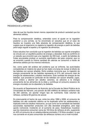 XLIX
PRESIDENCIA DE LA REPUBLICA
idea de que los líquidos tienen menos capacidad de producir saciedad que los
alimentos sólidos.
Para la compensación dietética, entendida como el ajuste en la ingestión
posterior a una comida, se ha encontrado en estudios que en el caso de
líquidos se muestra una falta absoluta de compensación dietética, lo que
sugiere que el organismo no registra la ingestión de energía a partir de bebidas
para luego regular el apetito y la ingestión de alimentos.
Estos estudios han concluido que la ingestión de bebidas con aporte energético
se vincula con un equilibrio positivo de energía y obesidad. Esto se confirmó en
un estudio que encontró que una ingestión de 450 kcal., a partir de bebidas de
frutas azucaradas produjo un aumento significativo del peso corporal, que no
se encontró cuando la misma cantidad de calorías se consumió a través de
alimentos sólidos por los mismos individuos.
Así, como parte del análisis del problema que se enfrenta, las autoridades
competentes en materia de salud se han dado a la tarea de revisar el efecto de
las bebidas con azúcar añadida. Dicho análisis menciona que, la ingestión de
energía proveniente de las bebidas representa el 21% del consumo total de
energía de adolescentes y adultos mexicanos. Esta cantidad de energía de las
bebidas, que procede en particular de las bebidas con azúcar añadida, jugos,
leche entera y alcohol (en adultos varones), se adiciona a la energía
proveniente de los alimentos de la dieta y contribuye al consumo excesivo de
energía vinculado con la obesidad y la diabetes.
De acuerdo al Departamento de Nutrición de la Escuela de Salud Pública de la
Universidad de Harvard, una porción de 500 mililitros de refresco contiene más
de 200 calorías, sin aportar ningún tipo de nutrimento. Este volumen de
refresco, contiene 60 gramos de azúcar.
Es preocupante el hecho de que, entre los años 1999 y 2006, el consumo de
bebidas con alto contenido calórico se ha duplicado entre los adolescentes y
triplicado entre los adultos mexicanos, ya que como se ha señalado las bebidas
azucaradas representan productos con alta densidad energética, pero bajo
aporte nutricional, incidiendo en el aumento de peso. Estadísticas muestran
que los mexicanos consumen cerca de 163 litros de refresco al año, superando
en 40% el consumo de un estadounidense promedio (118 litros anuales), lo que
nos convierte en el país consumidor de refrescos número uno a nivel mundial.
 
