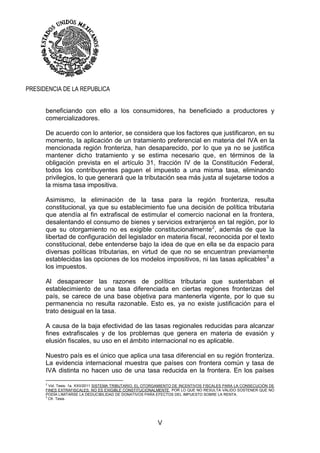 V
PRESIDENCIA DE LA REPUBLICA
beneficiando con ello a los consumidores, ha beneficiado a productores y
comercializadores.
De acuerdo con lo anterior, se considera que los factores que justificaron, en su
momento, la aplicación de un tratamiento preferencial en materia del IVA en la
mencionada región fronteriza, han desaparecido, por lo que ya no se justifica
mantener dicho tratamiento y se estima necesario que, en términos de la
obligación prevista en el artículo 31, fracción IV de la Constitución Federal,
todos los contribuyentes paguen el impuesto a una misma tasa, eliminando
privilegios, lo que generará que la tributación sea más justa al sujetarse todos a
la misma tasa impositiva.
Asimismo, la eliminación de la tasa para la región fronteriza, resulta
constitucional, ya que su establecimiento fue una decisión de política tributaria
que atendía al fin extrafiscal de estimular el comercio nacional en la frontera,
desalentando el consumo de bienes y servicios extranjeros en tal región, por lo
que su otorgamiento no es exigible constitucionalmente2
, además de que la
libertad de configuración del legislador en materia fiscal, reconocida por el texto
constitucional, debe entenderse bajo la idea de que en ella se da espacio para
diversas políticas tributarias, en virtud de que no se encuentran previamente
establecidas las opciones de los modelos impositivos, ni las tasas aplicables3
a
los impuestos.
Al desaparecer las razones de política tributaria que sustentaban el
establecimiento de una tasa diferenciada en ciertas regiones fronterizas del
país, se carece de una base objetiva para mantenerla vigente, por lo que su
permanencia no resulta razonable. Esto es, ya no existe justificación para el
trato desigual en la tasa.
A causa de la baja efectividad de las tasas regionales reducidas para alcanzar
fines extrafiscales y de los problemas que genera en materia de evasión y
elusión fiscales, su uso en el ámbito internacional no es aplicable.
Nuestro país es el único que aplica una tasa diferencial en su región fronteriza.
La evidencia internacional muestra que países con frontera común y tasa de
IVA distinta no hacen uso de una tasa reducida en la frontera. En los países
2
Vid. Tesis: 1a. XXII/2011 SISTEMA TRIBUTARIO. EL OTORGAMIENTO DE INCENTIVOS FISCALES PARA LA CONSECUCIÓN DE
FINES EXTRAFISCALES, NO ES EXIGIBLE CONSTITUCIONALMENTE, POR LO QUE NO RESULTA VÁLIDO SOSTENER QUE NO
PODÍA LIMITARSE LA DEDUCIBILIDAD DE DONATIVOS PARA EFECTOS DEL IMPUESTO SOBRE LA RENTA.
3
Cfr. Tesis. e 55/2011.
 