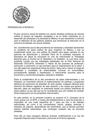 L
PRESIDENCIA DE LA REPUBLICA
El gran consumo actual de bebidas con azúcar añadida contribuye de manera
notoria al exceso de ingestión energética y es un factor importante en el
desarrollo del sobrepeso y la obesidad en México, lo que representa un exhorto
para la definición de las políticas públicas que favorezcan la reducción en el
consumo de bebidas con azúcar añadida.
Así, considerando que la alta prevalencia de sobrepeso y obesidad representan
un problema de salud pública de gran magnitud en México y que es
fundamental contar con una política de Estado para lograr cambios en los
patrones de alimentación y actividad física de la sociedad mexicana, la
Secretaría de Salud se encuentra en vías de instrumentar la “Estrategia
Nacional para el Control de la Obesidad y la Diabetes”, la cual tiene como
propósito cumplir con las estrategias planteadas por el Plan Nacional de
Desarrollo 2013-2018, referentes a “Hacer de las acciones de protección,
promoción y prevención un eje prioritario para el mejoramiento de la salud” y
con ello seguir las respectivas líneas de acción, tales como: reducir la carga de
morbilidad y mortalidad de enfermedades crónicas no transmisibles,
principalmente diabetes e hipertensión, e instrumentar acciones para la
prevención y control del sobrepeso, obesidad y diabetes.
Dada la problemática de la alta prevalencia de estas enfermedades y sus
impactos, es importante reforzar la implementación de políticas y programas
efectivos de prevención de obesidad. En este sentido, cualquier esfuerzo para
disminuir los efectos negativos de esta situación y los costos que genera su
atención, debe ser analizado no solamente desde una política netamente de
salud pública; es por ello que se ha considerado que una medida de carácter
fiscal coadyuvaría con los propósitos mencionados.
En este sentido, en la presente iniciativa se propone al H. Congreso de la
Unión gravar con el IEPS, a través del establecimiento a nivel de productor e
importador de una cuota específica de 1 peso por litro a las bebidas
saborizadas, así como a los concentrados, polvos, jarabes, esencias o
extractos de sabores, dependiendo del rendimiento, que al diluirse permitan
obtener bebidas saborizadas, que contengan cualquier tipo de azúcares
añadidas.
Para ello se hace necesario efectuar diversas modificaciones a la Ley del
Impuesto Especial sobre Producción y Servicios en la forma siguiente:
 