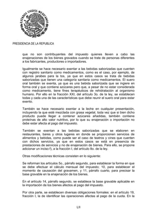 LII
PRESIDENCIA DE LA REPUBLICA
que no son contribuyentes del impuesto quienes lleven a cabo las
enajenaciones de los bienes gravados cuando se trate de personas diferentes
a los fabricantes, productores o importadores.
Igualmente se hace necesario exentar a las bebidas saborizadas que cuenten
con registro sanitario como medicamentos, como es el caso, por ejemplo, de
algunos jarabes para la tos, ya que en estos casos se trata de bebidas
saborizadas que tienen una categoría sanitaria como medicamentos. El suero
oral también se exenta, ya que es una bebida saborizada que se ingiere en
forma oral y que contiene azúcares pero que, a pesar de no estar considerada
como medicamento, tiene fines terapéuticos de rehidratación al organismo
humano. Por ello en la fracción XXI, del artículo 3o. de la ley, se establecen
todas y cada una de las características que debe reunir el suero oral para estar
exento.
También se hace necesario exentar a la leche en cualquier presentación,
incluyendo la que esté mezclada con grasa vegetal, toda vez que si bien dicho
producto puede llegar a contener azúcares añadidas, también contiene
proteínas de alto valor nutritivo, por lo que su enajenación o importación no
debe estar afecta al pago del impuesto.
También se exentan a las bebidas saborizadas que se elaboren en
restaurantes, bares y otros lugares en donde se proporcionen servicios de
alimentos y bebidas, como puede ser el caso de teatros y cines que cuenten
con dichos servicios, ya que en estos casos se está en presencia de
prestaciones de servicios y no de enajenación de bienes. Para ello, se propone
adicionar un inciso f), a la fracción I, del artículo 8o. de la ley.
Otras modificaciones técnicas consisten en lo siguiente:
Se reforman los artículos 5o., párrafo segundo, para establecer la forma en que
se debe efectuar el cálculo mensual del impuesto; 10, para establecer el
momento de causación del gravamen, y 11, párrafo cuarto, para precisar la
base gravable en la enajenación de los bienes.
En el artículo 14, párrafo segundo, se establece la base gravable aplicable en
la importación de los bienes afectos al pago del impuesto.
Por otra parte, se establecen diversas obligaciones formales: en el artículo 19,
fracción I, la de identificar las operaciones afectas al pago de la cuota. En la
 