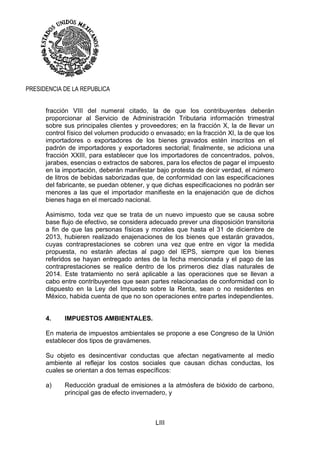 LIII
PRESIDENCIA DE LA REPUBLICA
fracción VIII del numeral citado, la de que los contribuyentes deberán
proporcionar al Servicio de Administración Tributaria información trimestral
sobre sus principales clientes y proveedores; en la fracción X, la de llevar un
control físico del volumen producido o envasado; en la fracción XI, la de que los
importadores o exportadores de los bienes gravados estén inscritos en el
padrón de importadores y exportadores sectorial; finalmente, se adiciona una
fracción XXIII, para establecer que los importadores de concentrados, polvos,
jarabes, esencias o extractos de sabores, para los efectos de pagar el impuesto
en la importación, deberán manifestar bajo protesta de decir verdad, el número
de litros de bebidas saborizadas que, de conformidad con las especificaciones
del fabricante, se puedan obtener, y que dichas especificaciones no podrán ser
menores a las que el importador manifieste en la enajenación que de dichos
bienes haga en el mercado nacional.
Asimismo, toda vez que se trata de un nuevo impuesto que se causa sobre
base flujo de efectivo, se considera adecuado prever una disposición transitoria
a fin de que las personas físicas y morales que hasta el 31 de diciembre de
2013, hubieren realizado enajenaciones de los bienes que estarán gravados,
cuyas contraprestaciones se cobren una vez que entre en vigor la medida
propuesta, no estarán afectas al pago del IEPS, siempre que los bienes
referidos se hayan entregado antes de la fecha mencionada y el pago de las
contraprestaciones se realice dentro de los primeros diez días naturales de
2014. Este tratamiento no será aplicable a las operaciones que se llevan a
cabo entre contribuyentes que sean partes relacionadas de conformidad con lo
dispuesto en la Ley del Impuesto sobre la Renta, sean o no residentes en
México, habida cuenta de que no son operaciones entre partes independientes.
4. IMPUESTOS AMBIENTALES.
En materia de impuestos ambientales se propone a ese Congreso de la Unión
establecer dos tipos de gravámenes.
Su objeto es desincentivar conductas que afectan negativamente al medio
ambiente al reflejar los costos sociales que causan dichas conductas, los
cuales se orientan a dos temas específicos:
a) Reducción gradual de emisiones a la atmósfera de bióxido de carbono,
principal gas de efecto invernadero, y
 