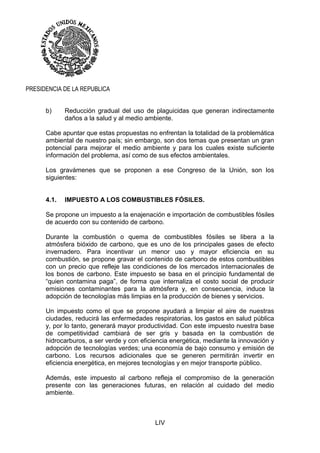 LIV
PRESIDENCIA DE LA REPUBLICA
b) Reducción gradual del uso de plaguicidas que generan indirectamente
daños a la salud y al medio ambiente.
Cabe apuntar que estas propuestas no enfrentan la totalidad de la problemática
ambiental de nuestro país; sin embargo, son dos temas que presentan un gran
potencial para mejorar el medio ambiente y para los cuales existe suficiente
información del problema, así como de sus efectos ambientales.
Los gravámenes que se proponen a ese Congreso de la Unión, son los
siguientes:
4.1. IMPUESTO A LOS COMBUSTIBLES FÓSILES.
Se propone un impuesto a la enajenación e importación de combustibles fósiles
de acuerdo con su contenido de carbono.
Durante la combustión o quema de combustibles fósiles se libera a la
atmósfera bióxido de carbono, que es uno de los principales gases de efecto
invernadero. Para incentivar un menor uso y mayor eficiencia en su
combustión, se propone gravar el contenido de carbono de estos combustibles
con un precio que refleje las condiciones de los mercados internacionales de
los bonos de carbono. Este impuesto se basa en el principio fundamental de
“quien contamina paga”, de forma que internaliza el costo social de producir
emisiones contaminantes para la atmósfera y, en consecuencia, induce la
adopción de tecnologías más limpias en la producción de bienes y servicios.
Un impuesto como el que se propone ayudará a limpiar el aire de nuestras
ciudades, reducirá las enfermedades respiratorias, los gastos en salud pública
y, por lo tanto, generará mayor productividad. Con este impuesto nuestra base
de competitividad cambiará de ser gris y basada en la combustión de
hidrocarburos, a ser verde y con eficiencia energética, mediante la innovación y
adopción de tecnologías verdes; una economía de bajo consumo y emisión de
carbono. Los recursos adicionales que se generen permitirán invertir en
eficiencia energética, en mejores tecnologías y en mejor transporte público.
Además, este impuesto al carbono refleja el compromiso de la generación
presente con las generaciones futuras, en relación al cuidado del medio
ambiente.
 