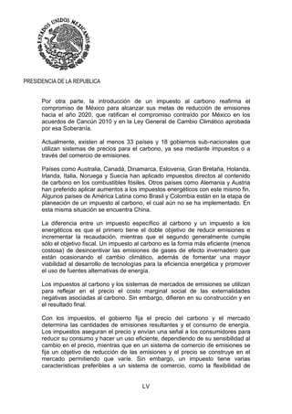 LV
PRESIDENCIA DE LA REPUBLICA
Por otra parte, la introducción de un impuesto al carbono reafirma el
compromiso de México para alcanzar sus metas de reducción de emisiones
hacia el año 2020, que ratifican el compromiso contraído por México en los
acuerdos de Cancún 2010 y en la Ley General de Cambio Climático aprobada
por esa Soberanía.
Actualmente, existen al menos 33 países y 18 gobiernos sub-nacionales que
utilizan sistemas de precios para el carbono, ya sea mediante impuestos o a
través del comercio de emisiones.
Países como Australia, Canadá, Dinamarca, Eslovenia, Gran Bretaña, Holanda,
Irlanda, Italia, Noruega y Suecia han aplicado impuestos directos al contenido
de carbono en los combustibles fósiles. Otros países como Alemania y Austria
han preferido aplicar aumentos a los impuestos energéticos con este mismo fin.
Algunos países de América Latina como Brasil y Colombia están en la etapa de
planeación de un impuesto al carbono, el cual aún no se ha implementado. En
esta misma situación se encuentra China.
La diferencia entre un impuesto específico al carbono y un impuesto a los
energéticos es que el primero tiene el doble objetivo de reducir emisiones e
incrementar la recaudación, mientras que el segundo generalmente cumple
sólo el objetivo fiscal. Un impuesto al carbono es la forma más eficiente (menos
costosa) de desincentivar las emisiones de gases de efecto invernadero que
están ocasionando el cambio climático, además de fomentar una mayor
viabilidad al desarrollo de tecnologías para la eficiencia energética y promover
el uso de fuentes alternativas de energía.
Los impuestos al carbono y los sistemas de mercados de emisiones se utilizan
para reflejar en el precio el costo marginal social de las externalidades
negativas asociadas al carbono. Sin embargo, difieren en su construcción y en
el resultado final.
Con los impuestos, el gobierno fija el precio del carbono y el mercado
determina las cantidades de emisiones resultantes y el consumo de energía.
Los impuestos aseguran el precio y envían una señal a los consumidores para
reducir su consumo y hacer un uso eficiente, dependiendo de su sensibilidad al
cambio en el precio, mientras que en un sistema de comercio de emisiones se
fija un objetivo de reducción de las emisiones y el precio se construye en el
mercado permitiendo que varíe. Sin embargo, un impuesto tiene varias
características preferibles a un sistema de comercio, como la flexibilidad de
 