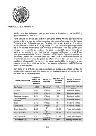 LVI
PRESIDENCIA DE LA REPUBLICA
ajuste para los individuos que se enfrentan al impuesto y su facilidad y
generalidad en su aplicación.
Para calcular el precio del carbono, el Centro Mario Molina creó un índice,
ponderando el precio de varios mercados internacionales europeos, de Nueva
Zelanda y de California, en los Estados Unidos de América. Con datos
observados de octubre de 2012 a junio de 2013, se obtuvo un precio promedio
de 5.70 dólares americanos por tonelada de carbono. Por otra parte, para
conocer el contenido de carbono de cada combustible comercializado en
México, se utilizaron los factores de emisión publicados por el Panel
Intergubernamental de Cambio Climático (IPCC) de la Organización de las
Naciones Unidas, en sus directrices de 1996 para la determinación de los
inventarios de emisiones de gases de efecto invernadero, en las cuales se
establece el contenido de carbono en cada combustible de acuerdo a sus
características fisicoquímicas; es decir, los valores señalados por el IPCC no se
modifican con el tiempo.
Con base en lo anterior, se propone establecer cuotas específicas por tipo de
combustible, considerando las toneladas de bióxido de carbono por unidad de
volumen, en la forma siguiente:
Tipo de combustible
Toneladas
de CO2 por
unidad de
volumen
Unidad de
volumen
Impuesto por
unidad de
volumen
Unidad de medida
para el impuesto
Gas Natural 16.893 Mil metros
3
11.94
Centavos por millar de
metro
3
Propano 1.485 10
3
litros 10.50 Centavos por litro
Butano 1.820 10
3
litros 12.86 Centavos por litro
Gasolinas y gasavión 2.294 10
3
litros 16.21 Centavos por litro
Turbosina y otros
kerosenos
2.647 10
3
litros 18.71 Centavos por litro
Diesel 2.712 10
3
litros 19.17 Centavos por litro
Combustóleo 2.935 10
3
litros 20.74 Centavos por litro
Coque de petróleo 2.686
10
3
kilogramos
189.85 Pesos por tonelada
Coque de carbón 2.730
10
3
kilogramos
192.96 Pesos por tonelada
Carbón mineral 2.523
10
3
kilogramos
178.33 Pesos por tonelada
Tonelada de CO2 1.000 Tonelada 70.68 Pesos por tonelada
 