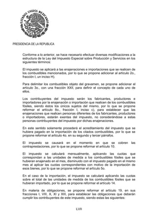 LVII
PRESIDENCIA DE LA REPUBLICA
Conforme a lo anterior, se hace necesario efectuar diversas modificaciones a la
estructura de la Ley del Impuesto Especial sobre Producción y Servicios en los
siguientes términos:
El impuesto se aplicará a las enajenaciones e importaciones que se realicen de
los combustibles mencionados, por lo que se propone adicionar al artículo 2o.,
fracción I, un inciso H).
Para delimitar los combustibles objeto del gravamen, se propone adicionar el
artículo 3o., con una fracción XXII, para definir el concepto de cada uno de
ellos.
Los contribuyentes del impuesto serán los fabricantes, productores e
importadores por la enajenación o importación que realicen de los combustibles
fósiles, siendo éstos los únicos sujetos del mismo, por lo que se propone
reformar el artículo 8o., fracción I, inciso c), para establecer que las
enajenaciones que realicen personas diferentes de los fabricantes, productores
o importadores, estarán exentas del impuesto, no considerándose a estas
personas contribuyentes del impuesto por dichas enajenaciones.
En este sentido solamente procederá el acreditamiento del impuesto que se
hubiera pagado en la importación de los citados combustibles, por lo que se
propone reformar el artículo 4o. en su segundo y tercer párrafos.
El impuesto se causará en el momento en que se cobren las
contraprestaciones, por lo que se propone reformar el artículo 10.
El impuesto se calculará mensualmente, aplicando las cuotas que
correspondan a las unidades de medida a los combustibles fósiles que se
hubieran enajenado en el mes, disminuido con el impuesto pagado en el mismo
mes al aplicar las cuotas correspondientes con motivo de la importación de
esos bienes, por lo que se propone reformar el artículo 5o.
En el caso de la importación, el impuesto se calculará aplicando las cuotas
sobre el total de las unidades de medida de los combustibles fósiles que se
hubieran importado, por lo que se propone reformar el artículo 14.
En materia de obligaciones, se propone reformar el artículo 19, en sus
fracciones I, VIII, X, XI y XIII, para establecer las obligaciones que deberán
cumplir los contribuyentes de este impuesto, siendo estas las siguientes:
 