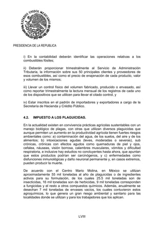 LVIII
PRESIDENCIA DE LA REPUBLICA
i) En la contabilidad deberán identificar las operaciones relativas a los
combustibles fósiles;
ii) Deberán proporcionar trimestralmente al Servicio de Administración
Tributaria, la información sobre sus 50 principales clientes y proveedores de
esos combustibles, así como el precio de enajenación de cada producto, valor
y volumen de los mismos;
iii) Llevar un control físico del volumen fabricado, producido o envasado, así
como reportar trimestralmente la lectura mensual de los registros de cada uno
de los dispositivos que se utilicen para llevar el citado control, y
iv) Estar inscritos en el padrón de importadores y exportadores a cargo de la
Secretaría de Hacienda y Crédito Público.
4.2. IMPUESTO A LOS PLAGUICIDAS.
En la actualidad existen en convivencia prácticas agrícolas sustentables con un
manejo biológico de plagas, con otras que utilizan diversos plaguicidas que
aunque permiten un aumento en la productividad agrícola tienen fuertes riesgos
ambientales como: a) contaminación del agua, de los suelos, del aire y de los
alimentos; b) intoxicaciones agudas (leves, moderadas o severas), sub
crónicas, crónicas con efectos agudos como quemaduras de piel y ojos,
cefalea, náuseas, visión borrosa, calambres musculares, vómitos y dificultad
respiratoria, e inclusive hay estudios no concluyentes hasta ahora, que apuntan
que estos productos podrían ser carcinógenos, y c) enfermedades como
disfunciones inmunológicas y daño neuronal permanente y, en casos extremos,
pueden producir la muerte.
De acuerdo con el Centro Mario Molina, en México se utilizan
aproximadamente 55 mil toneladas al año de plaguicidas o de ingredientes
activos para su formulación, de los cuales 25.5 mil toneladas son de
insecticidas, 16 mil toneladas son de herbicidas, 9 mil toneladas corresponden
a fungicidas y el resto a otros compuestos químicos. Además, anualmente se
desechan 7 mil toneladas de envases vacíos, los cuales contuvieron estos
agroquímicos, lo que genera un gran riesgo ambiental y sanitario para las
localidades donde se utilizan y para los trabajadores que los aplican.
 
