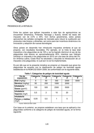 LIX
PRESIDENCIA DE LA REPUBLICA
Entre los países que aplican impuestos a este tipo de agroquímicos se
encuentran Dinamarca, Finlandia, Noruega y Suecia, donde las tasas del
impuesto van de 2.5% a 35%. Con dichos gravámenes, estos países
aprovechan las señales corregidas de mercado para inducir la sustitución por
productos más limpios y eficientes, así como para dar incentivos dinámicos a la
innovación y adopción de nuevas tecnologías.
Otros países en desarrollo han introducido impuestos similares al que se
propone, con resultados favorables. Por ejemplo, en la India la tasa total
impositiva a los plaguicidas es de 16% y se ha logrado disminuir el uso de los
plaguicidas más tóxicos en aproximadamente 40%, mientras que Vietnam
introdujo un impuesto a los plaguicidas en 2012 con una tasa de cerca del 3%.
En América Latina, Costa Rica ha estudiado y discutido la introducción de un
impuesto a los plaguicidas, lo cual aún no se ha implementado.
Es por ello que en la presente iniciativa se propone un impuesto que grave los
plaguicidas de acuerdo con la clasificación de peligro de toxicidad aguda
establecida en la NOM-232-SSA1-2009, de conformidad con la siguiente tabla.
Tabla 1. Categorías de peligro de toxicidad aguda
Vía de
exposición
Categoría
1
Categoría
2
Categoría
3
Categoría
4
Categoría
5
Oral (mg/kg) 5 50 300 2000 5000
Dérmica (mg/kg) 50 200 1000 2000
-
Inhalatoria
Gases (ppmV)
100 500 2500 5000
Inhalatoria
Vapores (mg/l)
0,5 2 10 20
Inhalatoria
Polvos y nieblas
(mg/l)
0,05 0,5 1 5
Fuente: NOM-232-SSA1-2009
Con base en lo anterior, se propone establecer una tasa que se aplicará a los
plaguicidas conforme a la categoría de peligro de toxicidad aguda, en la forma
siguiente:
 