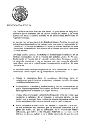 VI
PRESIDENCIA DE LA REPUBLICA
que conforman la Unión Europea, que tienen un grado similar de integración
comercial que el de México con los Estados Unidos de América y los cuales
cuentan con tasas nacionales distintas, no se aplican tasas diferenciales en
regiones fronterizas.
Un ejemplo más cercano es el de los Estados Unidos de América, en donde se
aplican impuestos estatales a las ventas a tasas que varían en cada estado. No
obstante el incentivo que se podría producir para el arbitraje fiscal por las tasas
diferenciales, los estados no aplican tasas especiales en sus zonas colindantes
con otros estados.
Otro caso es el de Canadá, donde tampoco existen tasas diferenciadas en las
fronteras interestatales ni en la frontera con Estados Unidos de América.
Similarmente, en Turquía, país en situación similar a la de México por su nivel
de desarrollo económico y por su cercanía con una economía altamente
desarrollada como es la Unión Europea, tampoco existe un régimen de tasas
diferenciadas.
Es importante mencionar que la aplicación de tasas diferenciales en la región
fronteriza de México, implica los siguientes efectos no deseados:
 Reduce la recaudación tanto en operaciones domésticas como en
importaciones, por el efecto de simulaciones realizadas con el fin de aplicar
indebidamente la tasa menor.
 Abre espacios a la evasión y elusión fiscales y dificulta su fiscalización ya
que se requiere implementar mecanismos de control y verificación respecto
de las operaciones realizadas en la región fronteriza.
 Impacta a la administración y al control del impuesto, limita las ventajas que
representa la aplicación de un impuesto al consumo general, ya que
requiere que la autoridad fiscal verifique de manera adecuada y certera que
dichas operaciones efectivamente se realicen en la región fronteriza.
 Atenta contra el federalismo fiscal, toda vez que no se justifica que el costo
de este tratamiento sea absorbido por las entidades federativas que no
gozan del mismo, ya que la distribución de la recaudación federal
participable, que incluye a los impuestos federales, no se hace con la
distinción de las que aplican o no el citado tratamiento, lo que da como
 