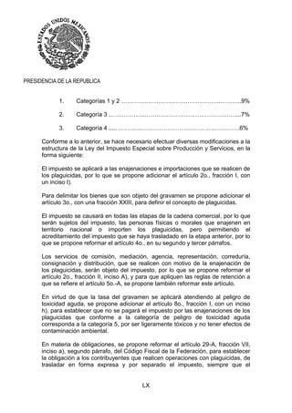 LX
PRESIDENCIA DE LA REPUBLICA
1. Categorías 1 y 2 ………….………………………………..………..9%
2. Categoría 3 ..……………..…………………….…………………....7%
3. Categoría 4 ....…………..……………………………….………….6%
Conforme a lo anterior, se hace necesario efectuar diversas modificaciones a la
estructura de la Ley del Impuesto Especial sobre Producción y Servicios, en la
forma siguiente:
El impuesto se aplicará a las enajenaciones e importaciones que se realicen de
los plaguicidas, por lo que se propone adicionar el artículo 2o., fracción I, con
un inciso I).
Para delimitar los bienes que son objeto del gravamen se propone adicionar el
artículo 3o., con una fracción XXIII, para definir el concepto de plaguicidas.
El impuesto se causará en todas las etapas de la cadena comercial, por lo que
serán sujetos del impuesto, las personas físicas o morales que enajenen en
territorio nacional o importen los plaguicidas, pero permitiendo el
acreditamiento del impuesto que se haya trasladado en la etapa anterior, por lo
que se propone reformar el artículo 4o., en su segundo y tercer párrafos.
Los servicios de comisión, mediación, agencia, representación, correduría,
consignación y distribución, que se realicen con motivo de la enajenación de
los plaguicidas, serán objeto del impuesto, por lo que se propone reformar el
artículo 2o., fracción II, inciso A), y para que apliquen las reglas de retención a
que se refiere el artículo 5o.-A, se propone también reformar este artículo.
En virtud de que la tasa del gravamen se aplicará atendiendo al peligro de
toxicidad aguda, se propone adicionar el artículo 8o., fracción I, con un inciso
h), para establecer que no se pagará el impuesto por las enajenaciones de los
plaguicidas que conforme a la categoría de peligro de toxicidad aguda
corresponda a la categoría 5, por ser ligeramente tóxicos y no tener efectos de
contaminación ambiental.
En materia de obligaciones, se propone reformar el artículo 29-A, fracción VII,
inciso a), segundo párrafo, del Código Fiscal de la Federación, para establecer
la obligación a los contribuyentes que realicen operaciones con plaguicidas, de
trasladar en forma expresa y por separado el impuesto, siempre que el
 