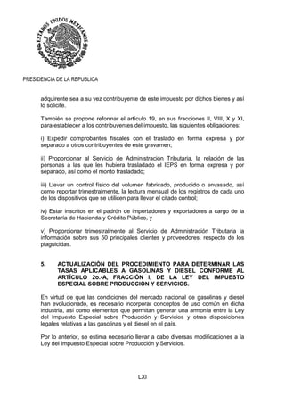 LXI
PRESIDENCIA DE LA REPUBLICA
adquirente sea a su vez contribuyente de este impuesto por dichos bienes y así
lo solicite.
También se propone reformar el artículo 19, en sus fracciones II, VIII, X y XI,
para establecer a los contribuyentes del impuesto, las siguientes obligaciones:
i) Expedir comprobantes fiscales con el traslado en forma expresa y por
separado a otros contribuyentes de este gravamen;
ii) Proporcionar al Servicio de Administración Tributaria, la relación de las
personas a las que les hubiera trasladado el IEPS en forma expresa y por
separado, así como el monto trasladado;
iii) Llevar un control físico del volumen fabricado, producido o envasado, así
como reportar trimestralmente, la lectura mensual de los registros de cada uno
de los dispositivos que se utilicen para llevar el citado control;
iv) Estar inscritos en el padrón de importadores y exportadores a cargo de la
Secretaría de Hacienda y Crédito Público, y
v) Proporcionar trimestralmente al Servicio de Administración Tributaria la
información sobre sus 50 principales clientes y proveedores, respecto de los
plaguicidas.
5. ACTUALIZACIÓN DEL PROCEDIMIENTO PARA DETERMINAR LAS
TASAS APLICABLES A GASOLINAS Y DIESEL CONFORME AL
ARTÍCULO 2o.-A, FRACCIÓN I, DE LA LEY DEL IMPUESTO
ESPECIAL SOBRE PRODUCCIÓN Y SERVICIOS.
En virtud de que las condiciones del mercado nacional de gasolinas y diesel
han evolucionado, es necesario incorporar conceptos de uso común en dicha
industria, así como elementos que permitan generar una armonía entre la Ley
del Impuesto Especial sobre Producción y Servicios y otras disposiciones
legales relativas a las gasolinas y el diesel en el país.
Por lo anterior, se estima necesario llevar a cabo diversas modificaciones a la
Ley del Impuesto Especial sobre Producción y Servicios.
 