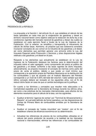 LXII
PRESIDENCIA DE LA REPUBLICA
La propuesta a la fracción I, del artículo 2o.-A, que establece el cálculo de las
tasas aplicables en cada mes por la enajenación de gasolinas y diesel en
territorio nacional tienen como objetivo adecuar la redacción de dicha ley a las
condiciones vigentes del mercado nacional de gasolinas y diesel, las cuales se
establecen en cada ejercicio fiscal a través de la Ley de Ingresos de la
Federación. Con lo anterior, se simplifica y transparenta el mecanismo de
cálculo de dichas tasas. Asimismo, se propone que esa Soberanía considere
incorporar conceptos de uso común en la industria de las gasolinas y el diesel,
así como elementos que permitan generar una armonía entre la Ley del
Impuesto Especial sobre Producción y Servicios y otras disposiciones legales
relativas a las gasolinas y el diesel en el país.
Respecto a los elementos que actualmente se establecen en la Ley de
Ingresos de la Federación destacan los factores para la determinación del
impuesto sobre el valor agregado, como componente del precio al público de
las gasolinas y el diesel, conforme a las tasas vigentes de dicho impuesto;
adicionalmente, se propone incorporar el concepto de mermas como parte del
precio de venta al público, debido a que existe un nivel mínimo que
corresponde a la operación propia de Petróleos Mexicanos en la distribución de
los combustibles y que de acuerdo con el Instituto Mexicano del Petróleo
corresponde a un nivel de 0.35% del total del volumen. Cabe señalar que este
último concepto deberá ser revisado en los siguientes años, con el fin de
reducir dicho factor en caso de que un cambio tecnológico así lo justifique.
En cuanto a los términos y conceptos que resultan más adecuados a la
normatividad expedida por la Secretaría de Energía durante los últimos años,
así como a las prácticas de los mercados internacionales, para efectos de los
elementos necesarios para el cálculo de la tasa, son los siguientes:
 Sustituir el término “agencia de ventas” por “Terminal de Almacenamiento y
Reparto”, el cual está definido de forma operativa y en las disposiciones de
Ventas de Primera Mano de combustibles emitidas por la Secretaría de
Energía.
 Sustituir el concepto de “costos incurridos” por “costos”, con el fin de
establecer criterios de eficiencia económica en su determinación.
 Actualizar las referencias de precios de los combustibles utilizadas en el
cálculo del precio productor de acuerdo a la realidad de los mercados
nacional e internacionales; eliminar las referencias a los combustibles de
 
