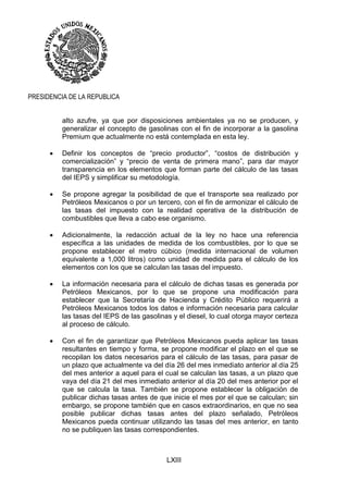 LXIII
PRESIDENCIA DE LA REPUBLICA
alto azufre, ya que por disposiciones ambientales ya no se producen, y
generalizar el concepto de gasolinas con el fin de incorporar a la gasolina
Premium que actualmente no está contemplada en esta ley.
 Definir los conceptos de “precio productor”, “costos de distribución y
comercialización” y “precio de venta de primera mano”, para dar mayor
transparencia en los elementos que forman parte del cálculo de las tasas
del IEPS y simplificar su metodología.
 Se propone agregar la posibilidad de que el transporte sea realizado por
Petróleos Mexicanos o por un tercero, con el fin de armonizar el cálculo de
las tasas del impuesto con la realidad operativa de la distribución de
combustibles que lleva a cabo ese organismo.
 Adicionalmente, la redacción actual de la ley no hace una referencia
específica a las unidades de medida de los combustibles, por lo que se
propone establecer el metro cúbico (medida internacional de volumen
equivalente a 1,000 litros) como unidad de medida para el cálculo de los
elementos con los que se calculan las tasas del impuesto.
 La información necesaria para el cálculo de dichas tasas es generada por
Petróleos Mexicanos, por lo que se propone una modificación para
establecer que la Secretaría de Hacienda y Crédito Público requerirá a
Petróleos Mexicanos todos los datos e información necesaria para calcular
las tasas del IEPS de las gasolinas y el diesel, lo cual otorga mayor certeza
al proceso de cálculo.
 Con el fin de garantizar que Petróleos Mexicanos pueda aplicar las tasas
resultantes en tiempo y forma, se propone modificar el plazo en el que se
recopilan los datos necesarios para el cálculo de las tasas, para pasar de
un plazo que actualmente va del día 26 del mes inmediato anterior al día 25
del mes anterior a aquel para el cual se calculan las tasas, a un plazo que
vaya del día 21 del mes inmediato anterior al día 20 del mes anterior por el
que se calcula la tasa. También se propone establecer la obligación de
publicar dichas tasas antes de que inicie el mes por el que se calculan; sin
embargo, se propone también que en casos extraordinarios, en que no sea
posible publicar dichas tasas antes del plazo señalado, Petróleos
Mexicanos pueda continuar utilizando las tasas del mes anterior, en tanto
no se publiquen las tasas correspondientes.
 