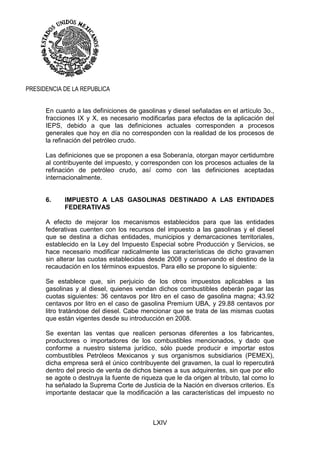 LXIV
PRESIDENCIA DE LA REPUBLICA
En cuanto a las definiciones de gasolinas y diesel señaladas en el artículo 3o.,
fracciones IX y X, es necesario modificarlas para efectos de la aplicación del
IEPS, debido a que las definiciones actuales corresponden a procesos
generales que hoy en día no corresponden con la realidad de los procesos de
la refinación del petróleo crudo.
Las definiciones que se proponen a esa Soberanía, otorgan mayor certidumbre
al contribuyente del impuesto, y corresponden con los procesos actuales de la
refinación de petróleo crudo, así como con las definiciones aceptadas
internacionalmente.
6. IMPUESTO A LAS GASOLINAS DESTINADO A LAS ENTIDADES
FEDERATIVAS
A efecto de mejorar los mecanismos establecidos para que las entidades
federativas cuenten con los recursos del impuesto a las gasolinas y el diesel
que se destina a dichas entidades, municipios y demarcaciones territoriales,
establecido en la Ley del Impuesto Especial sobre Producción y Servicios, se
hace necesario modificar radicalmente las características de dicho gravamen
sin alterar las cuotas establecidas desde 2008 y conservando el destino de la
recaudación en los términos expuestos. Para ello se propone lo siguiente:
Se establece que, sin perjuicio de los otros impuestos aplicables a las
gasolinas y al diesel, quienes vendan dichos combustibles deberán pagar las
cuotas siguientes: 36 centavos por litro en el caso de gasolina magna; 43.92
centavos por litro en el caso de gasolina Premium UBA, y 29.88 centavos por
litro tratándose del diesel. Cabe mencionar que se trata de las mismas cuotas
que están vigentes desde su introducción en 2008.
Se exentan las ventas que realicen personas diferentes a los fabricantes,
productores o importadores de los combustibles mencionados, y dado que
conforme a nuestro sistema jurídico, sólo puede producir e importar estos
combustibles Petróleos Mexicanos y sus organismos subsidiarios (PEMEX),
dicha empresa será el único contribuyente del gravamen, la cual lo repercutirá
dentro del precio de venta de dichos bienes a sus adquirentes, sin que por ello
se agote o destruya la fuente de riqueza que le da origen al tributo, tal como lo
ha señalado la Suprema Corte de Justicia de la Nación en diversos criterios. Es
importante destacar que la modificación a las características del impuesto no
 
