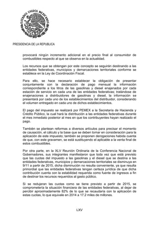 LXV
PRESIDENCIA DE LA REPUBLICA
provocará ningún incremento adicional en el precio final al consumidor de
combustibles respecto al que se observa en la actualidad.
Los recursos que se obtengan por este concepto se seguirán destinando a las
entidades federativas, municipios y demarcaciones territoriales conforme se
establece en la Ley de Coordinación Fiscal.
Para ello, se hace necesario establecer la obligación de presentar
conjuntamente con la declaración de pago mensual la información
correspondiente a los litros de las gasolinas y diesel enajenados por cada
estación de servicio en cada una de las entidades federativas; tratándose de
enajenaciones a distribuidores de gasolinas y diesel, la información se
presentará por cada uno de los establecimientos del distribuidor, considerando
el volumen entregado en cada uno de dichos establecimientos.
El pago del impuesto se realizará por PEMEX a la Secretaría de Hacienda y
Crédito Público, la cual hará la distribución a las entidades federativas durante
el mes inmediato posterior al mes en que los contribuyentes hayan realizado el
pago.
También se plantean reformas a diversos artículos para precisar el momento
de causación, el cálculo y la base que se deben tomar en consideración para la
aplicación de este impuesto; también se proponen derogaciones habida cuenta
de que, con este gravamen, se está sustituyendo el aplicable a la venta final de
estos combustibles.
Por otra parte, en la XLV Reunión Ordinaria de la Conferencia Nacional de
Gobernadores, sus integrantes manifestaron que toda vez que está previsto
que las cuotas del impuesto a las gasolinas y el diesel que se destina a las
entidades federativas, municipios y demarcaciones territoriales se disminuya en
9/11 a partir de 2015, dicha disminución no resulta conveniente, ya que resulta
primordial que las entidades federativas tengan certeza jurídica de que dicha
contribución cuenta con la estabilidad requerida como fuente de ingresos a fin
de destinar los recursos requeridos al gasto público.
Si se redujeran las cuotas como se tiene previsto a partir de 2015, se
comprometería la situación financiera de las entidades federativas, al dejar de
percibir aproximadamente 82% de lo que se recaudaría con la aplicación de
estas cuotas, lo que equivale en 2014 a 17.2 miles de millones.
 